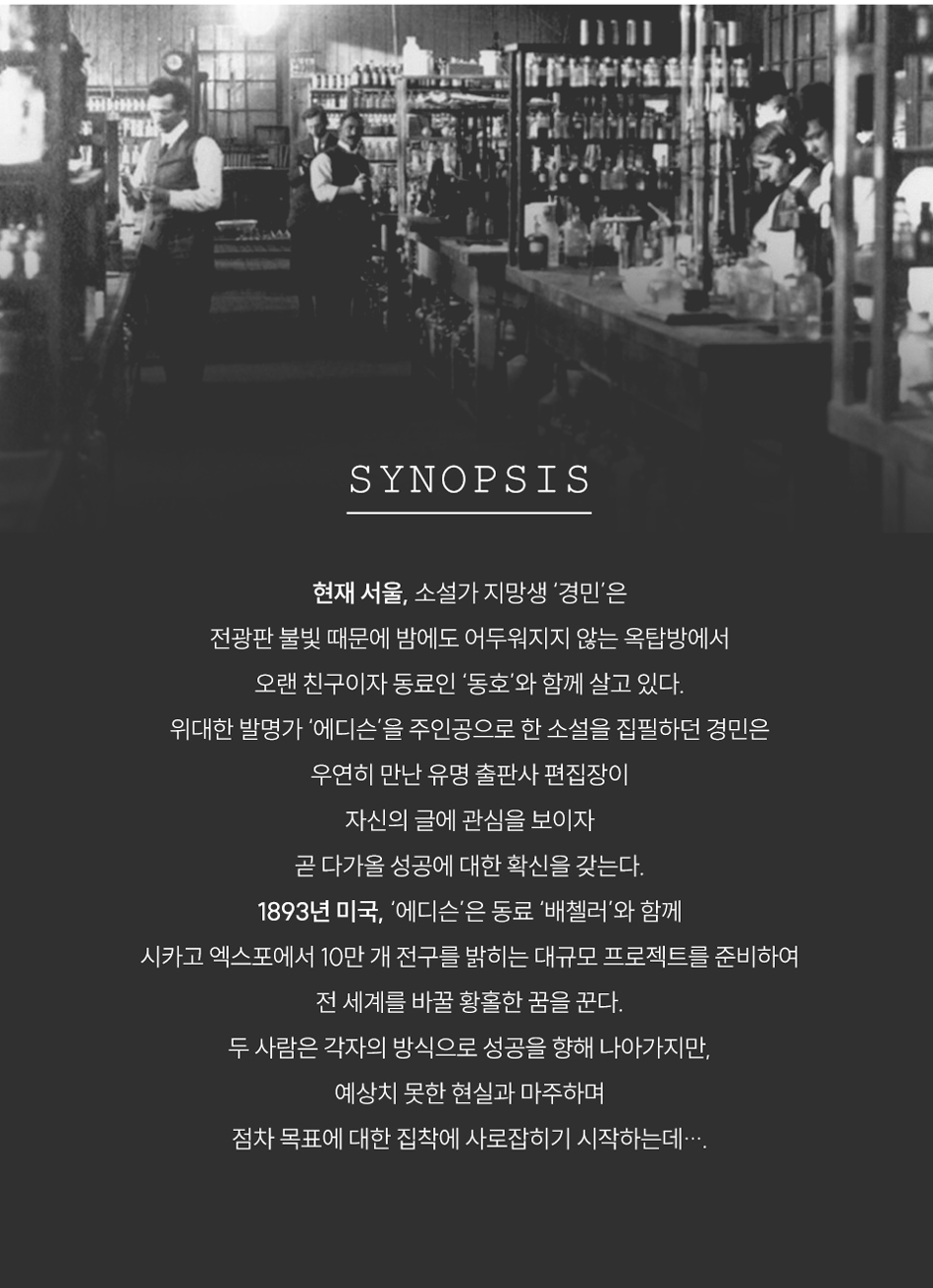 SYNOPSIS현재 서울, 소설가 지망생 '경민'은전광판 불빛 때문에 밤에도 어두워지지 않는 옥탑방에서오랜 친구이자 동료인 '동호'와 함께 살고 있다.위대한 발명가 '에디슨'을 주인공으로 한 소설을 집필하던 경민은우연히 만난 유명 출판사 편집장이자신의 글에 관심을 보이자곧 다가올 성공에 대한 확신을 갖는다.1893년 미국, '에디슨'은 동료 '배첼러'와 함께시카고 엑스포에서 10만 개 전구를 밝히는 대규모 프로젝트를 준비하여전 세계를 바꿀 황홀한 꿈을 꾼다.두 사람은 각자의 방식으로 성공을 향해 나아가지만,예상치 못한 현실과 마주하며점차 목표에 대한 집착에 사로잡히기 시작하는데 ….