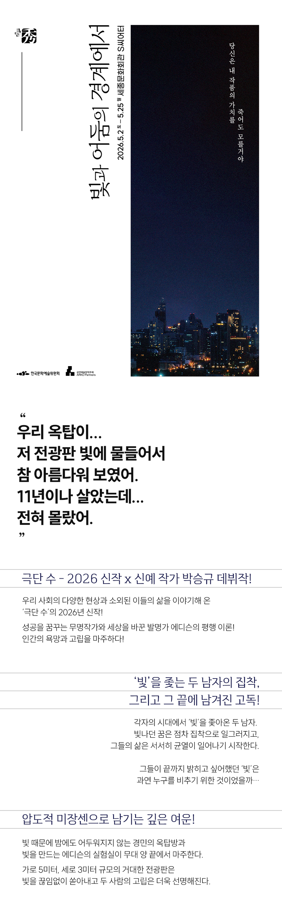 빛과 어둠의 경계에서 2026.5.2-5.25 세종문화회관 S씨어터 당신은 내 작품의 가치를 죽어도 모를거야 66 우리 옥탑이... 저 전광판 빛에 물들어서 참 아름다워 보였어. 11년이나 살았는데... 전혀 몰랐어. 99 극단 수 - 2026 신작 x 신예 작가 박승규 데뷔작! 우리 사회의 다양한 현상과 소외된 이들의 삶을 이야기해 온 '극단 수'의 2026년 신작! 성공을 꿈꾸는 무명작가와 세상을 바꾼 발명가 에디슨의 평행 이론! 인간의 욕망과 고립을 마주하다! '빛'을 쫓는 두 남자의 집착, 그리고 그 끝에 남겨진 고독! 각자의 시대에서 '빛'을 쫓아온 두 남자. 빛나던 꿈은 점차 집착으로 일그러지고, 그들의 삶은 서서히 균열이 일어나기 시작한다. 그들이 끝까지 밝히고 싶어했던 '빛'은 과연 누구를 비추기 위한 것이었을까... 압도적 미장센으로 남기는 깊은 여운! 빛 때문에 밤에도 어두워지지 않는 경민의 옥탑방과 빛을 만드는 에디슨의 실험실이 무대 양 끝에서 마주한다. 가로 5미터, 세로 3미터 규모의 거대한 전광판은 빛을 끊임없이 쏟아내고 두 사람의 고립은 더욱 선명해진다.