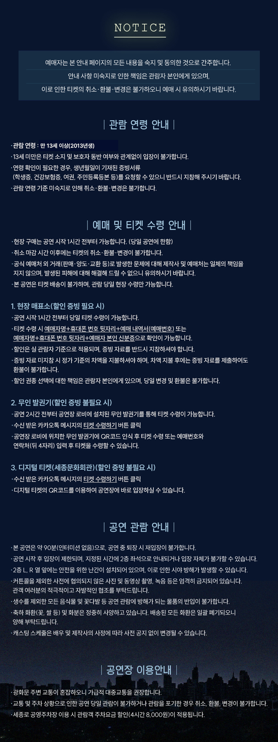 NOTICE 예매자는 본 안내 페이지의 모든 내용을 숙지 및 동의한 것으로 간주합니다. 안내 사항 미숙지로 인한 책임은 관람자 본인에게 있으며, 이로 인한 티켓의 취소·환불·변경은 불가하오니 예매 시 유의하시기 바랍니다. | 관람 연령 안내 | 관람 연령 : 만 13세 이상(2013년생) -13세 미만은 티켓 소지 및 보호자 동반 여부와 관계없이 입장이 불가합니다. 연령 확인이 필요한 경우, 생년월일이 기재된 증빙서류 (학생증, 건강보험증, 여권, 주민등록등본 등)를 요청할 수 있으니 반드시 지참해 주시기 바랍니다. 관람 연령 기준 미숙지로 인해 취소·환불·변경은 불가합니다. | 예매 및 티켓 수령 안내 | 현장 구매는 공연 시작 1시간 전부터 가능합니다. (당일 공연에 한함) 취소 마감시간 이후에는 티켓의 취소·환불·변경이 불가합니다. 공식 예매처 외 거래(판매·양도·교환 등)로 발생한 문제에 대해 제작사 및 예매처는 일체의 책임을 지지 않으며, 발생된 피해에 대해 해결해 드릴 수 없으니 유의하시기 바랍니다. 본 공연은 티켓 배송이 불가하며, 관람 당일 현장 수령만 가능합니다. 1. 현장 매표소(할인 증빙 필요시) 공연 시작 1시간 전부터 당일 티켓 수령이 가능합니다. 티켓 수령 시 예매자명+휴대폰 번호 뒷자리+예매 내역서(예매번호) 또는 예매자명+휴대폰 번호 뒷자리+예매자 본인 신분증으로 확인이 가능합니다. 할인은 실 관람자 기준으로 적용되며, 증빙 자료를 반드시 지참하셔야 합니다. 증빙자료 미지참 시 정가 기준의 차액을 지불하셔야 하며, 차액 지불 후에는 증빙자료를 제출하여도 환불이 불가합니다. 할인 권종 선택에 대한 책임은 관람자 본인에게 있으며, 당일 변경 및 환불은 불가합니다. 2. 무인 발권기(할인 증빙 불필요 시) 공연 2시간 전부터 공연장 로비에 설치된 무인 발권기를 통해 티켓 수령이 가능합니다. 수신 받은 카카오톡 메시지의 티켓 수령하기 버튼 클릭 공연장 로비에 위치한 무인 발권기에 QR코드 인식 후 티켓 수령 또는 예매번호와 연락처(뒤 4자리) 입력 후 티켓을 수령할 수 있습니다. 3. 디지털 티켓(세종문화회관) (할인 증빙 불필요 시) 수신 받은 카카오톡 메시지의 티켓 수령하기 버튼 클릭 디지털 티켓의 QR코드를 이용하여 공연장에 바로 입장하실 수 있습니다. | 공연 관람 안내 | 본 공연은 약 90분(인터미션 없음)으로, 공연 중 퇴장 시 재입장이 불가합니다. 공연 시작 후 입장이 제한되며, 지정된 시간에 2층 좌석으로 안내되거나 입장 자체가 불가할 수 있습니다. 2층 L. R 열 앞에는 안전을 위한 난간이 설치되어 있으며, 이로 인한 시야 방해가 발생할 수 있습니다. 커튼콜을 제외한 사전에 협의되지 않은 사진 및 동영상 촬영, 녹음 등은 엄격히 금지되어 있습니다. 관객 여러분의 적극적이고 자발적인 협조를 부탁드립니다. 생수를 제외한 모든 음식물 및 꽃다발 등 공연 관람에 방해가 되는 물품의 반입이 불가합니다. 축하 화환(꽃, 쌀 등) 및 화분은 정중히 사양하고 있습니다. 배송된 모든 화환은 일괄 폐기되오니 양해 부탁드립니다. 캐스팅 스케줄은 배우 및 제작사의 사정에 따라 사전 공지 없이 변경될 수 있습니다. | 공연장 이용안내 | 광화문 주변 교통이 혼잡하오니 가급적 대중교통을 권장합니다. 교통 및 주차 상황으로 인한 공연 당일 관람이 불가하거나 관람을 포기한 경우 취소, 환불, 변경이 불가합니다. 세종로 공영주차장 이용 시 관람객 주차요금 할인(4시간 8,000원)이 적용됩니다.