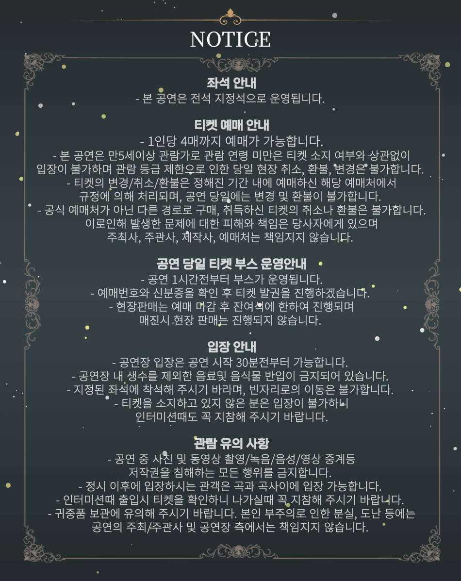 | 관람 연령 안내 |     •    본 공연은 만5 세 이상 관람이 가능합니다. (2026년 5월 9일 기준,  2021년 5월 9일출생자까지 관람 가능)     •    관람 시 생년월일 확인이 가능한 증빙서류(건강보험증, 여권, 학생증, 주민등록등본 등)를 반드시 지참하시기 바랍니다. (육안으로 나이 확인 불가)     •    관람 연령 미숙지로 인해 공연 당일 관람이 불가하거나 관람을 포기한 경우 공연 당일 예매 취소 및 환불, 변경이 불가합니다.    | 할인 혜택 안내 | * 증빙이 필요한 할인 받은 내역이 있으신 경우, 해당 증빙서류를 꼭 지참해주시기 바랍니다. - 국가유공자 및 장애인 할인 시 예매자명과 국가유공자증/복지카드 내 성함이 동일해야 증빙 가능합니다. - 증빙서류 미지참 혹은 증빙이 미흡한 경우 정가에 대한 차액을 지불하셔야만 티켓 수령이 가능합니다.   | 예매 및 티켓 수령 안내 |     •    예매 티켓 수령 및 현장 구매는 공연 시작 1시간 30분 전부터 가능합니다. (당일 공연에 한함) 무인 발권기는 공연 시작 2시간 전부터 이용 가능합니다. 원활한 티켓 수령을 위하여 신분증, 예매 내역서, SMS(예매번호) 등을 지참하시기 바랍니다.   [티켓 수령] 아래의 내용 확인 후 티켓 수령이 가능합니다.     1.    예매자명 + 예매내역서(예매번호) + 예매자 연락처 뒤 4자리     2.    예매자명 + 예매자 본인 신분증 + 예매자 연락처 뒤 4자리   [무인발권기] 공연장 로비에 설치된 무인 발권기를 통해 티켓을 수령할 수 있습니다.     1.    예매 완료 시 수신 받은 카카오톡 메시지의 '티켓 수령하기' 클릭 > 공연장 로비에 위치한 무인 발권기에 QR 코드 인식     2.    예매번호와 예매자 연락처 뒤 4자리 입력   [디지털 티켓(세종문화회관)] 지류 티켓 발권 없이 바로 입장 가능합니다.     •    증빙이 필요한 할인을 받은 경우, 반드시 증빙 자료를 지참하시길 바랍니다. 할인 증빙자료 미지참 시 정가에 대한 차액을 지불하셔야 티켓 수령이 가능합니다.     •    분실 및 훼손된 티켓은 어떠한 경우에도 재발권이 되지 않으며, 실물 티켓 미소지 시 입장이 불가하오니 티켓 보관에 유의하여 주시기 바랍니다.     •    본 공연은 티켓 배송 불가 상품으로, 관람 당일 현장에서 티켓 수령이 가능합니다.     •    취소 마감 시간 이후에는 예매 티켓의 취소, 환불, 변경이 모두 불가합니다.   | 공연 관람 안내 |     •    객석 입장은 공연 시작 30분 전부터 가능합니다. 원활한 관람을 위해 가급적 공연 시작 10분 전에는 공연장에 입장해 주시기 바랍니다.     •    공연 시작 후에는 지정된 시간 외에는 입장이 불가하며, 관객의 안전과 관람에 방해가 되지 않도록 예매 좌석이 아닌 지연 관객석으로 안내받을 수 있습니다. 인터미션 시간에 본인 좌석으로 입장이 가능하니 공연 시작 전 여유 있게 도착하셔서 편안하고 기분 좋은 관람을 하시기 바랍니다.     •    커튼콜을 제외한 공연 중 사전 협의가 이뤄지지 않은 사진 촬영, 영상 녹화, 음원 녹음 등은 절대 불가합니다. 쾌적한 관람 환경 조성을 위해 관객 여러분들의 적극적인 협조 부탁드립니다.     •    캐스팅 스케줄은 배우 및 제작사의 사정에 따라 사전 공지 없이 변경될 수 있습니다.     •    본 공연은 OST 공연으로 영상이 상영되지 않습니다.    | 공연장 이용 안내 |     •    주차 및 교통 난으로 인해 당일 관람이 불가하거나 관람을 포기한 경우 예매 취소 및 변경이 불가합니다. 세종문화회관은 지하철 5호선 광화문역과 인접하여 있으니 가급적 대중교통을 이용하시기 바랍니다.     •    세종로 공영주차장(서울특별시 종로구 세종로 79-10) 이용 시 관람객 주차요금 할인이 적용됩니다. (타 주차장 할인 적용 불가) 광화문 광장 공사 및 행사, 외부 교통 신호등에 의해 차량 정체가 빈번히 발생하오니 가급적 대중교통을 이용해 주시기 바랍니다.     •    객석 내에는 음식물(음료 포함) 반입 및 섭취가 금지되어 있습니다.   *티켓 예매자는 본 안내 페이지의 모든 내용은 숙지한 것으로 간주됩니다.*