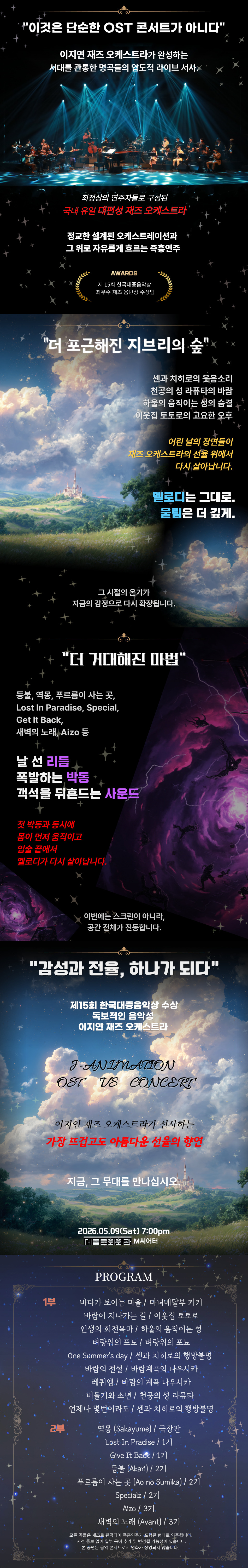 '이것은 단순한 OST 콘서트가 아니다' 이지연 재즈 오케스트라가 완성하는 세대를 관통한 명곡들의 압도적 라이브 서사 최정상의 연주자들로 구성된 국내 유일 대편성 재즈 오케스트라 정교한 섬세한 오케스트레이션과 그 위로 자유롭게 흐르는 즉흥연주 AWARDS 제15회 한국대중음악상 재즈 부문 음반상 수상팀 '더 포근해진 지브리의 숲' 센과 치히로의 웃음소리 천공의 성 라퓨타의 비탈 하울의 움직이는 성의 숨결 이웃집 토토로의 고요한 오후 이젠 낯익은 선율들이 재즈 오케스트라의 숲 위에서 다시 살아납니다. 멜로디는 그대로, 울림은 더 깊게. 그 시절의 온기가 지금의 감정으로 다시 확장됩니다. '더 거대해진 마법' 등불, 역몽, 푸른곰이 사는 곳, Lost In Paradise, Special, Get It Back, 새벽의 노래_AiZ0 등 날 선 리듬 폭발하는 박동 객석을 뒤흔드는 사운드 첫 박동과 동시에 몸이 먼저 움직이고 입술 끝에서 멜로디가 다시 살아납니다. 이번에는 스크린이 아니라, 공간 전체가 진동합니다. '감성과 전율, 하나가 되다' 제15회 한국대중음악상 수상 토브젝트의 음악감독 이지연 재즈 오케스트라 J-ANIMATION OST VS CONCERT 이지연 재즈 오케스트라가 선사하는 가장 뜨겁고도 아름다운 선율의 향연 지금, 그 무대를 만나십시오. 2026.05.09(Sat) 7:00pm 대전평송청소년문화센터 대극장 PROGRAM 1부 바다가 보이는 마을 / 마녀배달부 키키, 바람이 지나가는 길 / 이웃집 토토로, 인생의 회전목마 / 하울의 움직이는 성, 벼랑위의 포뇨, One Summer's Day / 센과 치히로의 행방불명, 바람의 전설 / 바람계곡의 나우시카, 레퀴엠 / 바람계곡의 나우시카, 비둘기와 소년 / 천공의 성 라퓨타, 언제나 몇 번이라도 / 센과 치히로의 행방불명 2부 역몽 (Sakayume), Lost In Paradise, Give It Back, 등불 (Akari), 푸른곰이 사는 곳 (Ao no Sumika), Specialz, AiZ0, 새벽의 노래 (Avant) ※ 모든 작품은 공연 편곡에 의해 연주되는 버전으로 연주됩니다. ※ 사전 예고 없이 일부 곡이 변경될 가능성이 있습니다. ※ 본 공연은 공식 라이선스에 근거해 진행되지 않습니다.