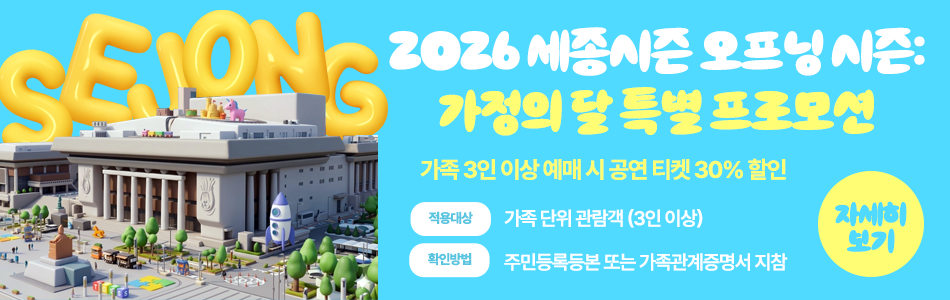 2026 세종시즌 오프닝 시즌: 가정의 달 특별 프로모션 가족 3인 이상 예매 시 공연 티켓 30% 할인 적용대상 가족 단위 관람객 (3인 이상) 확인방법 주민등록등본 또는 가족관계증명서 지참 자세히 보기