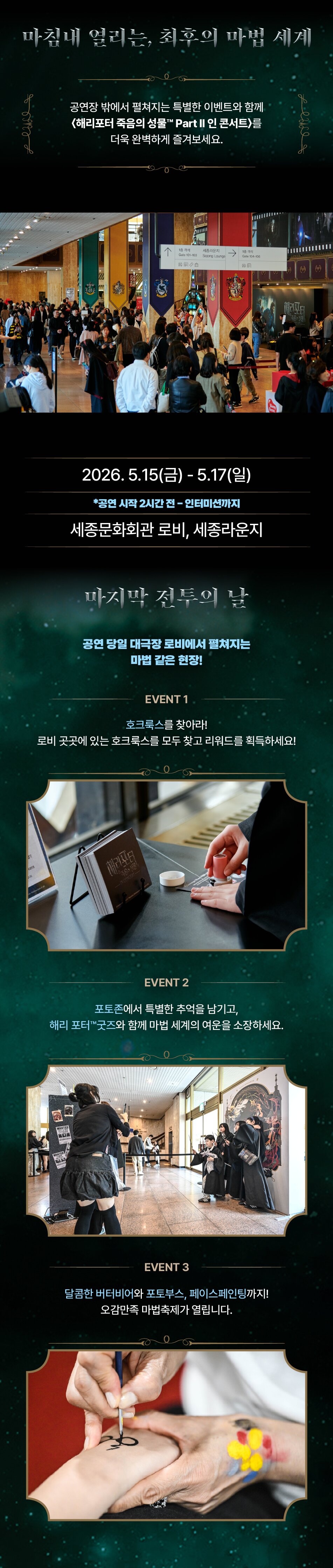 마침내 열리는, 최후의 마법 세계 공연장 밖에서 펼쳐지는 특별한 이벤트와 함께 <해리포터 죽음의 성물' Part II 인 콘서트>를 더욱 완벽하게 즐겨보세요. 2026.5.15(금) - 5.17(일) *공연 시작 2시간 전-인터미션까지 세종문화회관 로비, 세종라운지 마지막 전투의 날 공연 당일 대극장 로비에서 펼쳐지는 마법 같은 현장! EVENT 1 호크룩스를 찾아라! 로비 곳곳에 있는 호크룩스를 모두 찾고 리워드를 획득하세요! EVENT 2 포토존에서 특별한 추억을 남기고, 해리 포터'굿즈와 함께 마법 세계의 여운을 소장하세요. EVENT 3 달콤한 버터비어와 포토부스, 페이스페인팅까지! 오감만족 마법축제가 열립니다.