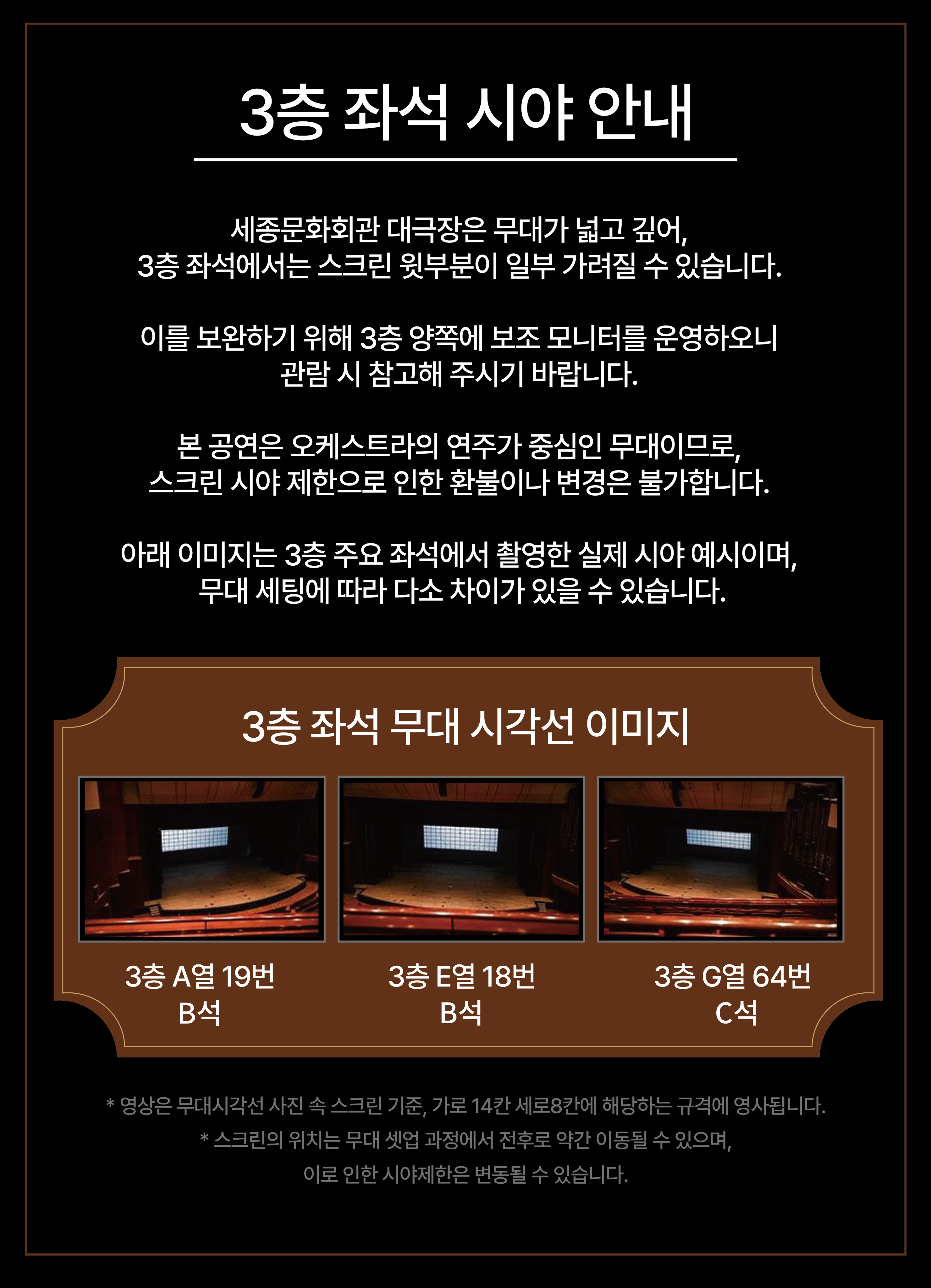 3층 좌석 시야 안내 세종문화회관 대극장은 무대가 넓고 깊어, 3층 좌석에서는 스크린 윗부분이 일부 가려질 수 있습니다. 이를 보완하기 위해 3층 양쪽에 보조 모니터를 운영하오니 관람 시 참고해 주시기 바랍니다. 본 공연은 오케스트라의 연주가 중심인 무대이므로, 스크린 시야 제한으로 인한 환불이나 변경은 불가합니다. 아래 이미지는 3층 주요 좌석에서 촬영한 실제 시야 예시이며, 무대 세팅에 따라 다소 차이가 있을 수 있습니다. 3층 좌석 무대 시각선 이미지 3층 A열 19번 B석 3층 E열 18번 B석 3층 G열 64번 C석 * 영상은 무대시각선 사진 속 스크린 기준, 가로 14칸 세로8칸에 해당하는 규격에 영사됩니다. * 스크린의 위치는 무대 셋업 과정에서 전후로 약간 이동될 수 있으며, 이로 인한 시야제한은 변동될 수 있습니다.