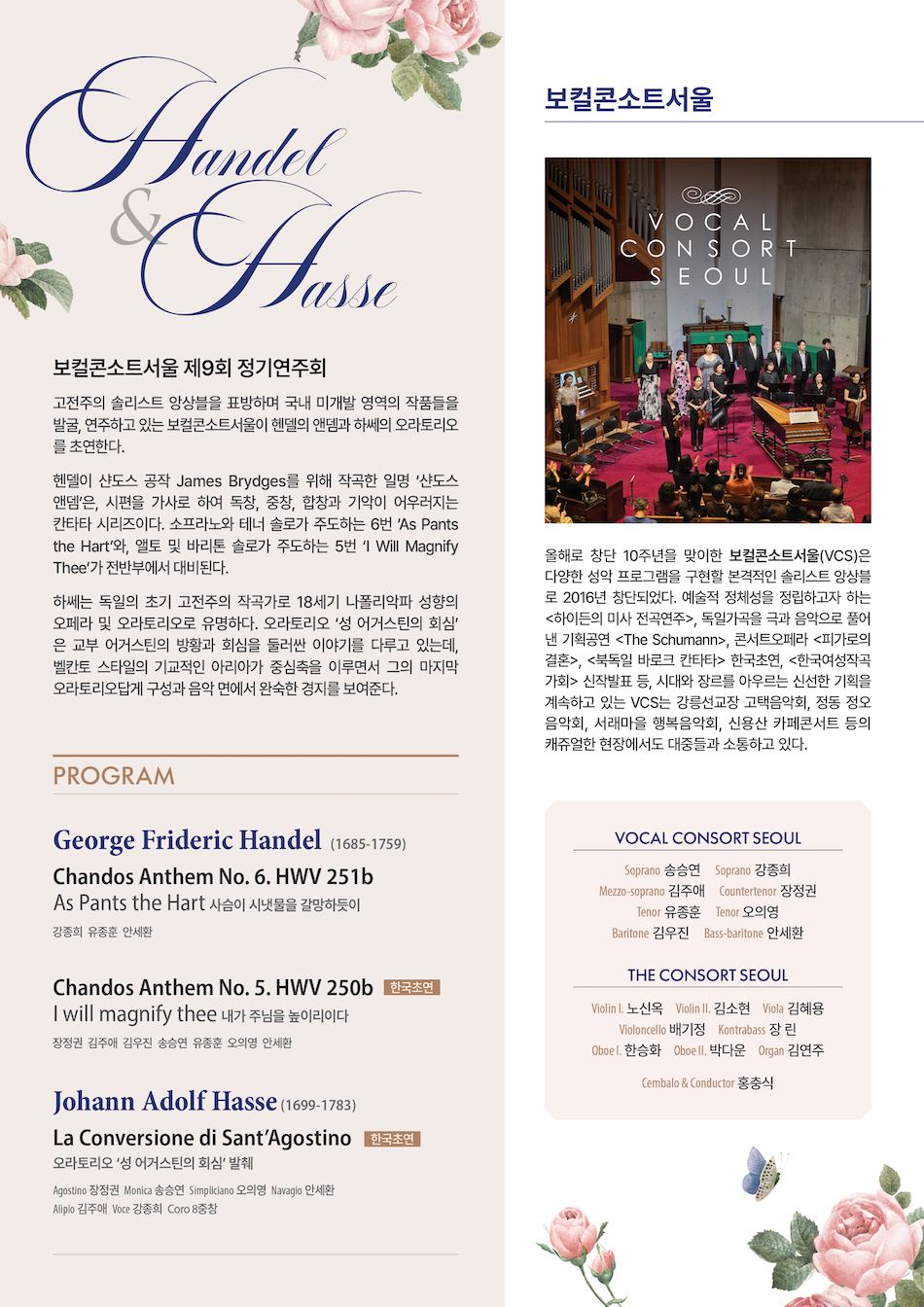 Georg Friedrich Händel (1685-1759)  As Pants the Hart HWV 251b    사슴이 시냇물을 갈망하듯이                                                 강종희 유종훈 안세환     -Sonata  - As Pants the Hart (Soprano, Tenor, Bass)   - Tears Are  My Daily Food (Soprano)  - Now When I Think Thereupon (Tenor)  - In the Voice of Praise and Thanksgiving (Soprano, Tenor, Bass)  - Why So Full of Grief (Soprano & Tenor)  - Put Thy Trust in God (Soprano, Tenor, Bass)    I Will magnify thee HWV 250b 한국초연  내가 주님을 높이리이다                                                 장정권 김주애 김우진                                                                                 송승연 오의영 유종훈 안세환     -I will magnify thee                                                                            Alto  -O worship the Lord in the Beauty of Holiness                                         Alto, Baritone  -Glory and Worship are before him                                                       7중창  -Tell it out among the heathen                                                             Alto, Baritone, 4중창  -Righteousness and Equity                                                                   Alto  -My Mouth shall speak the praise of the Lord                                          Alto, Baritone, 4중창       Johann Adolf Hasse (1699-1783)  La Conversione di Sant’Agostino 한국초연  성 어거스틴의 회심 ‘발췌’       - Introduzione    - Aria “Piangerò, ma filglio amato”                                                         Monica 송승연  -. Recitativo e Aria “Sento orror del tuo delitto”                                         Alipio 김주애  - Aria “Il rimorso opprime il seno”                                                          Agostino 장정권  - Recitativo e Aria “Come fra venti insani”                                                Navigio 안세환  - Recitativo, Duetto e Coro “Inspira o Dio clemente”                                  Monica 송승연 Alipio 김주애  - Recitativo e Aria  “Or mi pento, oh Dio”                                                Agostino 장정권  - Recitativo e Aria “A Dio ritornate”                                                        Simpliciano 오의영  - Coro “Si lodi il Ciel pietoso” 
