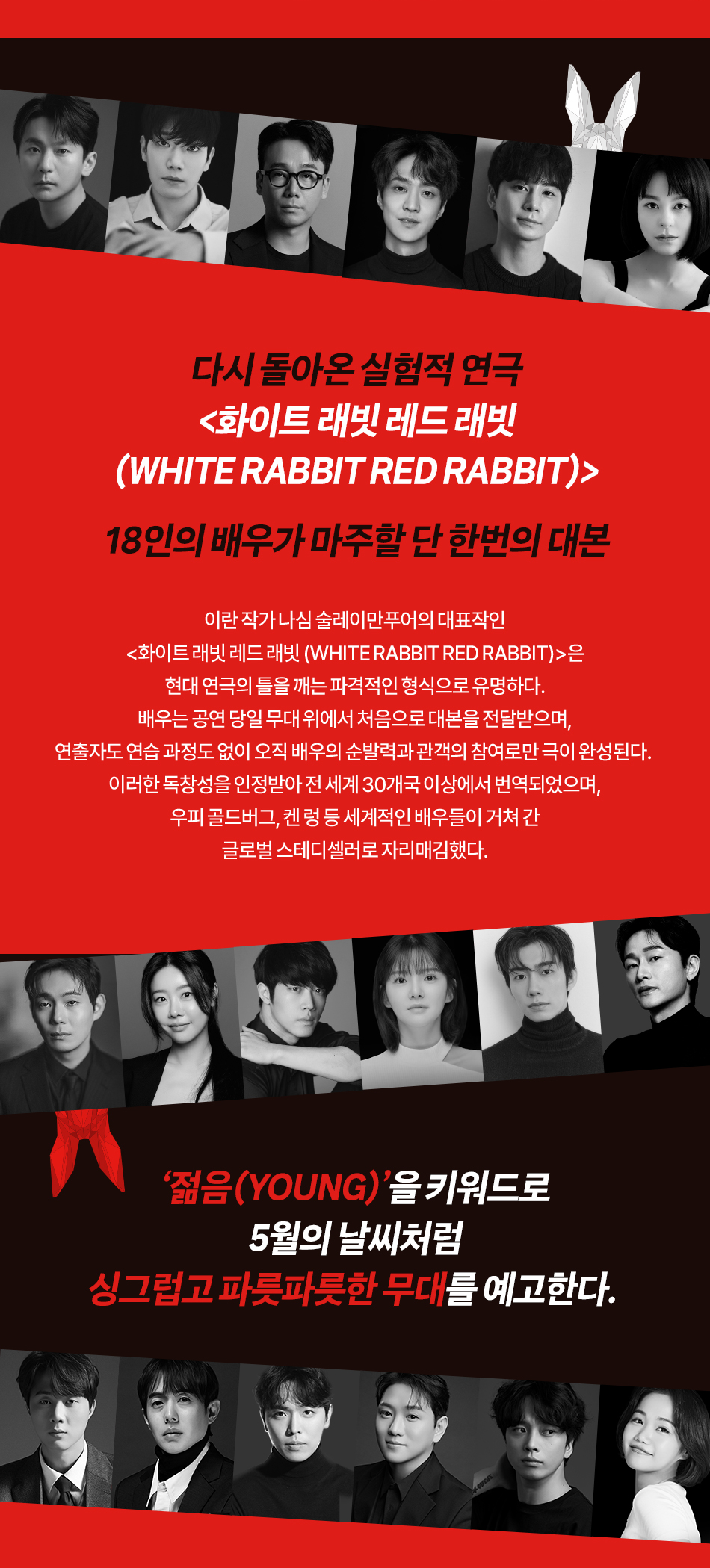 다시 돌아온 실험적 연극 <화이트 래빗 레드 래빗 (WHITE RABBIT RED RABBIT)> 18인의 배우가 마주할 단 한번의 대본 이란 작가 나심 술레이만푸어의 대표작인 <화이트 래빗 레드 래빗 (WHITE RABBIT RED RABBIT)>은 현대 연극의 틀을 깨는 파격적인 형식으로 유명하다. 배우는 공연 당일 무대 위에서 처음으로 대본을 전달받으며, 연출자도 연습 과정도 없이 오직 배우의 순발력과 관객의 참여로만 극이 완성된다. 이러한 독창성을 인정받아 전 세계 30개국 이상에서 번역되었으며, 우피 골드버그, 켄 렁 등 세계적인 배우들이 거쳐 간 글로벌 스테디셀러로 자리매김했다. '젊음(YOUNG)'을 키워드로 5월의 날씨처럼 싱그럽고 파릇파릇한 무대를 예고한다.