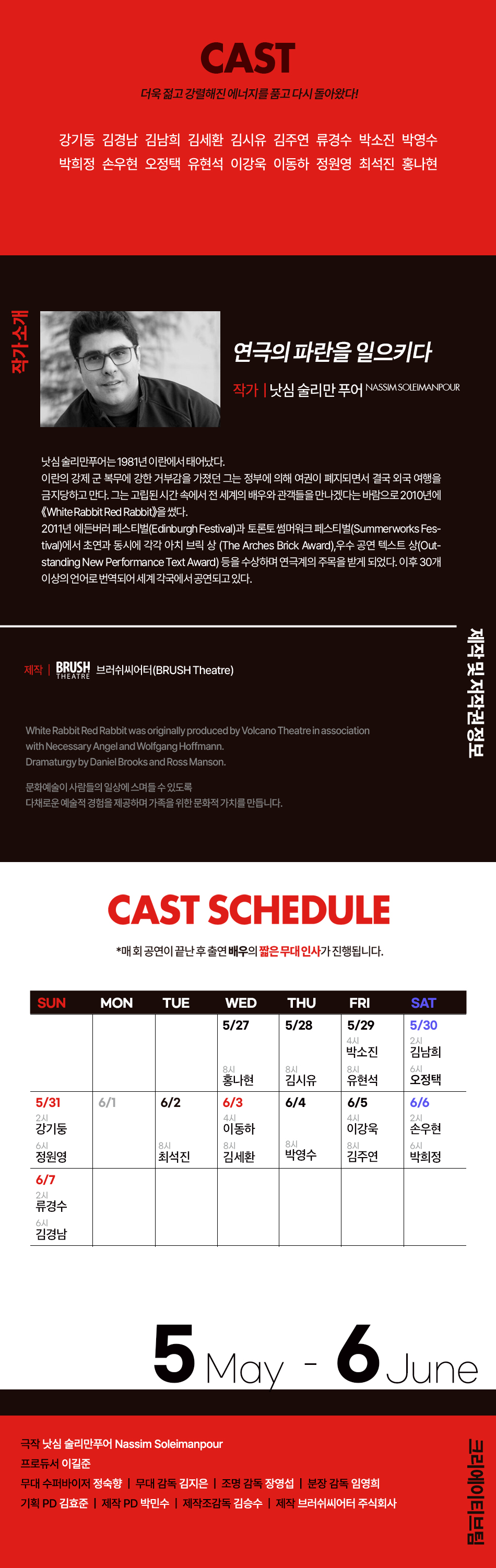 CAST 더욱 젊고 강렬해진 에너지를 품고 다시 돌아왔다! 강기둥 김경남 김남희 김세환 김시유 김주연 류경수 박소진 박영수 박희정 손우현 오정택 유현석 이강욱 이동하 정원영 최석진 홍나현 작가소개 연극의 파란을 일으키다 작가 | 낫심 술리만 푸어 NASSIM SOLEIMANPOUR 낫심 술리만푸어는 1981년 이란에서 태어났다. 이란의 강제 군 복무에 강한 거부감을 가졌던 그는 정부에 의해 여권이 폐지되면서 결국 외국 여행을 금지당하고 만다. 그는 고립된 시간 속에서 전 세계의 배우와 관객들을 만나겠다는 바람으로 2010년에 <White Rabbit Red Rabbit>을 썼다. 2011년 에든버러 페스티벌(Edinburgh Festival)과 토론토 썸머워크 페스티벌(Summerworks Festival)에서 초연과 동시에 각각 아치 브릭 상 (The Arches Brick Award), 우수 공연 텍스트 상(Outstanding New Performance Text Award) 등을 수상하며 연극계의 주목을 받게 되었다. 이후 30개 이상의 언어로 번역되어 세계 각국에서 공연되고 있다. 제작 및 저작권 정보 제작 BRUSH 브러쉬씨어터(BRUSH Theatre) THEATRE White Rabbit Red Rabbit was originally produced by Volcano Theatre in association with Necessary Angel and Wolfgang Hoffmann. Dramaturgy by Daniel Brooks and Ross Manson. 문화예술이 사람들의 일상에 스며들 수 있도록 다채로운 예술적 경험을 제공하며 가족을 위한 문화적 가치를 만듭니다.