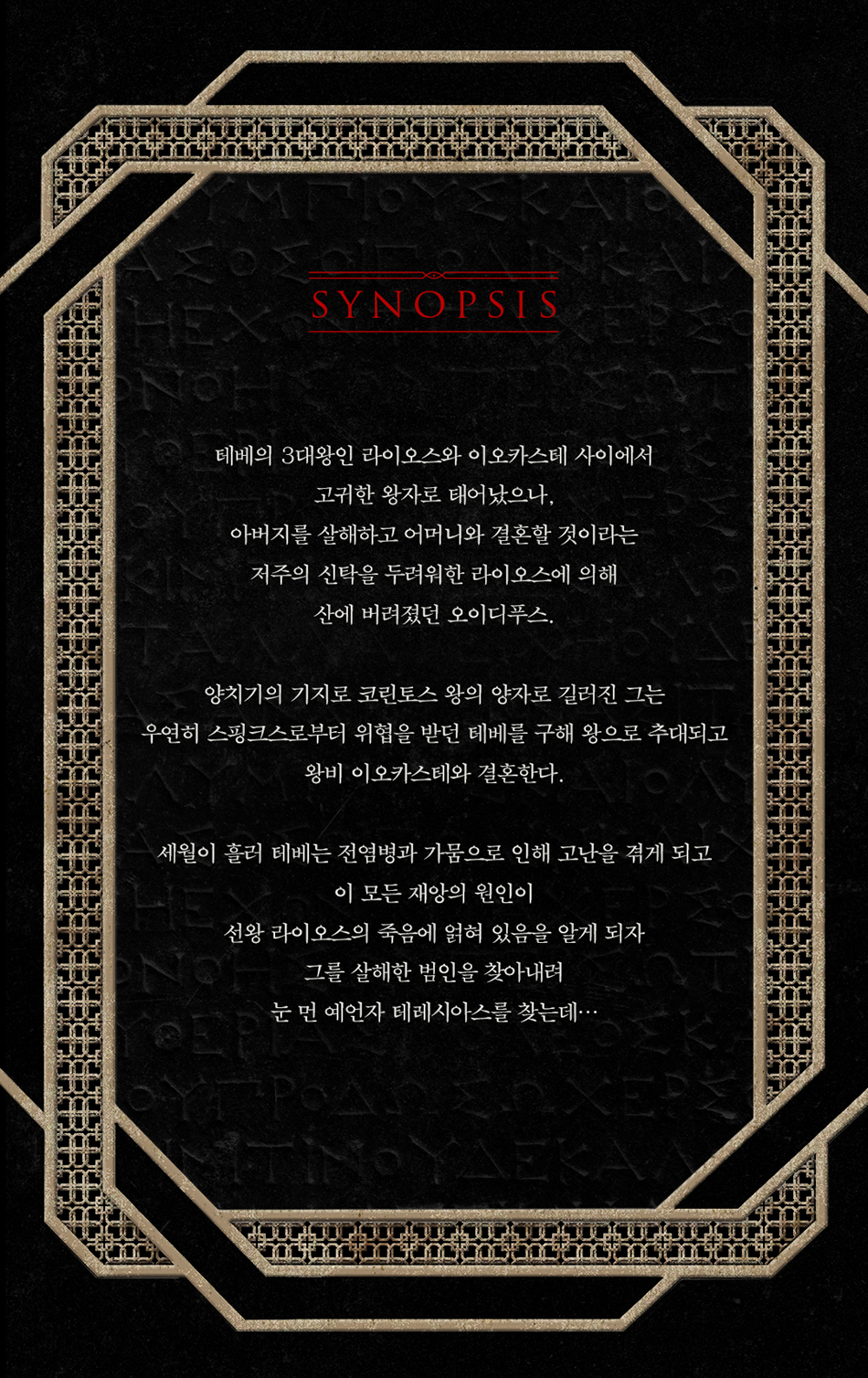 테베의 3대 왕인 라이오스와 이오카스테 사이에서 고귀한 왕자로 태어났으나,  아버지를 살해하고 어머니와 결혼할 것이라는  저주의 신탁을 두려워한 라이오스에 의해 산에 버려졌던 오이디푸스.    양치기의 기지로 코린토스 왕의 양자로 길러진 그는  우연히 스핑크스로부터 위협을 받던 테베를 구해 왕으로 추대되고  왕비 이오카스테와 결혼한다.    세월이 흘러 테베는 전염병과 가뭄으로 인해 고난을 겪게 되고  이 모든 재앙의 원인이 선왕 라이오스의 죽음에 얽혀 있음을 알게 되자  그를 살해한 범인을 찾아내려 눈 먼 예언자 테레시아스를 찾는데...
