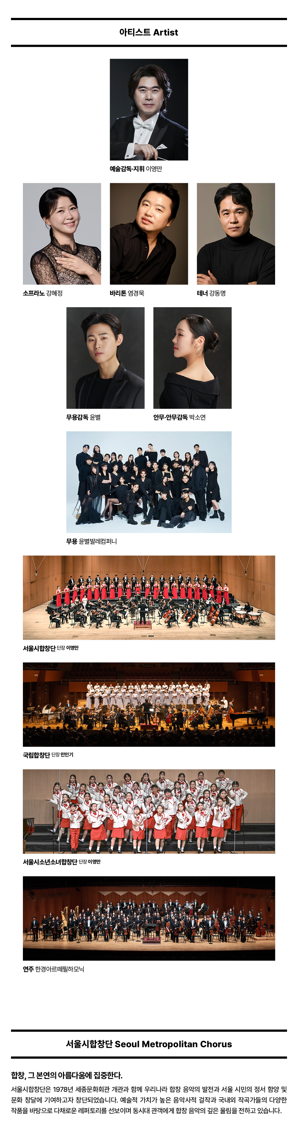 아티스트 Artist 예술감독 지휘 이영만 소프라노 강혜정 바리톤 염경북 테너 강동명 무용감독 윤별 안무 안무감독 박소연 무용 윤별발레컴퍼니 서울시합창단 단장 이영만 국립합창단 단장한인기 서울시소년소녀합창단 단장 이영만 연주 한경아르떼필하모닉 서울시합창단 Seoul Metropolitan Chorus 합창, 그 본연의 아름다움에 집중한다. 서울시합창단은 1978년 세종문화회관 개관과 함께 우리나라 합창 음악의 발전과 서울 시민의 정서 함양 및 문화 창달에 기여하고자 창단되었습니다. 예술적 가치가 높은 음악사적 결작과 국내외 작곡가들의 다양한 작품을 바탕으로 다채로운 레퍼토리를 선보이며 동시대 관객에게 합창 음악의 깊은 울림을 전하고 있습니다.