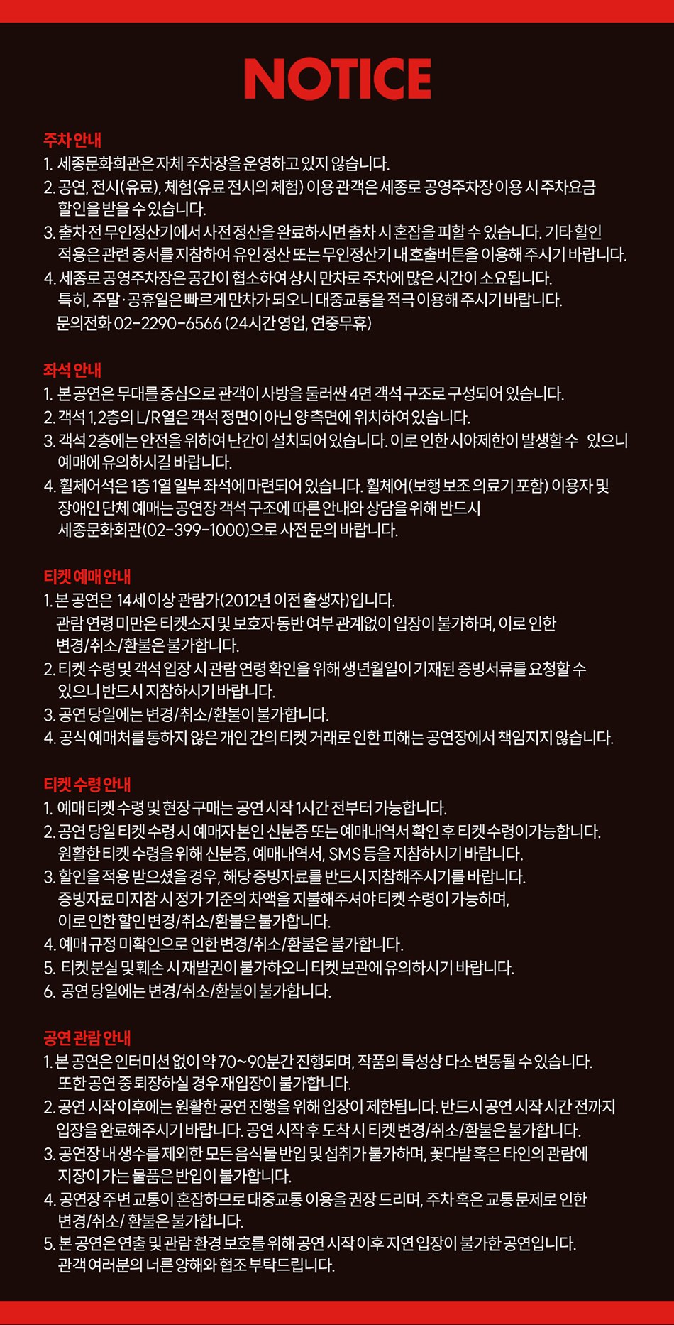 NOTICE 주차 안내 1. 세종문화회관은 자체 주차장을 운영하고 있지 않습니다. 2.공연, 전시(유료), 체험(유료 전시의 체험) 이용 관객은 세종로 공영주차장 이용 시주차요금 할인을 받을 수 있습니다. 3. 출차 전 무인정산기에서 사전 정산을 완료하시면출차 시 혼잡을 피할 수 있습니다. 기타할인 적용은 관련 증서를 지참하여 유인 정산 또는 무인정산기 내호출버튼을 이용해 주시기 바랍니다. 4. 세종로 공영주차장은 공간이 협소하여 상시 만차로 주차에 많은 시간이 소요됩니다. 특히, 주말·공휴일은 빠르게 만차가 되오니 대중교통을 적극 이용해 주시기 바랍니다. 문의전화 02-2290-6566(24시간영업, 연중무휴) 좌석 안내 1. 본공연은 무대를 중심으로 관객이 사방을 둘러싼 4면 객석 구조로 구성되어 있습니다. 2. 객석 1,2층의 L/R열은 객석 정면이 아닌 양 측면에 위치하여 있습니다. 3. 객석 2층에는 안전을 위하여 난간이 설치되어 있습니다. 이로 인한 시야제한이 발생할수 있으니 예매에 유의하시길 바랍니다. 4. 휠체어석은 1층1열 일부 좌석에 마련되어 있습니다. 휠체어(보행 보조 의료기 포함) 이용자 및 장애인 단체 예매는 공연장 객석 구조에 따른 안내와 상담을 위해 반드시 세종문화회관(02-399-1000)으로 사전 문의 바랍니다. 티켓 예매 안내 1. 본 공연은 14세이상 관람가(2012년 이전 출생자)입니다. 관람 연령 미만은 티켓소지 및 보호자 동반 여부 관계없이 입장이 불가하며, 이로 인한 변경/취소/환불은 불가합니다. 2. 티켓 수령 및 객석 입장 시 관람 연령 확인을 위해 생년월일이 기재된 증빙서류를 요청할 수 있으니 반드시 지참하시기 바랍니다. 3. 공연 당일에는 변경/취소/환불이 불가합니다. 4. 공식 예매처를 통하지 않은 개인 간의 티켓 거래로 인한 피해는 공연장에서 책임지지 않습니다. 티켓 수령안내 1. 예매티켓 수령 및 현장 구매는 공연 시작 1시간 전부터 가능합니다. 2. 공연 당일 티켓 수령 시 예매자 본인 신분증 또는 예매내역서 확인 후 티켓 수령이가능합니다. 원활한 티켓 수령을 위해 신분증, 예매내역서, SMS 등을 지참하시기 바랍니다. 3. 할인을 적용 받으셨을 경우, 해당 증빙자료를 반드시 지참해주시기를 바랍니다. 증빙자료미지참 시정가 기준의 차액을 지불해주셔야 티켓 수령이 가능하며, 이로 인한 할인 변경/취소/환불은 불가합니다. 4. 예매 규정 미확인으로 인한 변경/취소/환불은 불가합니다. 5. 티켓분실 및 훼손 시재발권이 불가하오니 티켓 보관에 유의하시기 바랍니다. 6. 공연 당일에는 변경/취소/환불이 불가합니다. 공연 관람 안내 1. 본 공연은 인터미션 없이 약 70~90분간 진행되며, 작품의 특성상 다소 변동될 수 있습니다. 또한 공연 중 퇴장하실 경우 재입장이 불가합니다. 2. 공연 시작 이후에는 원활한 공연 진행을 위해 입장이 제한됩니다. 반드시 공연 시작 시간 전까지 입장을 완료해주시기 바랍니다. 공연 시작 후 도착 시 티켓 변경/취소/환불은 불가합니다. 3. 공연장 내 생수를 제외한 모든 음식물 반입 및 섭취|가 불가하며, 꽃다발 혹은 타인의 관람에 지장이 가는 물품은 반입이 불가합니다. 4. 공연장 주변 교통이 혼잡하므로 대중교통 이용을 권장 드리며, 주차 혹은 교통 문제로 인한 변경/취소/환불은 불가합니다. 5. 본 공연은 연출 및 관람 환경 보호를 위해 공연 시작 이후 지연 입장이 불가한 공연입니다. 관객여러분의 너른 양해와 협조 부탁드립니다.