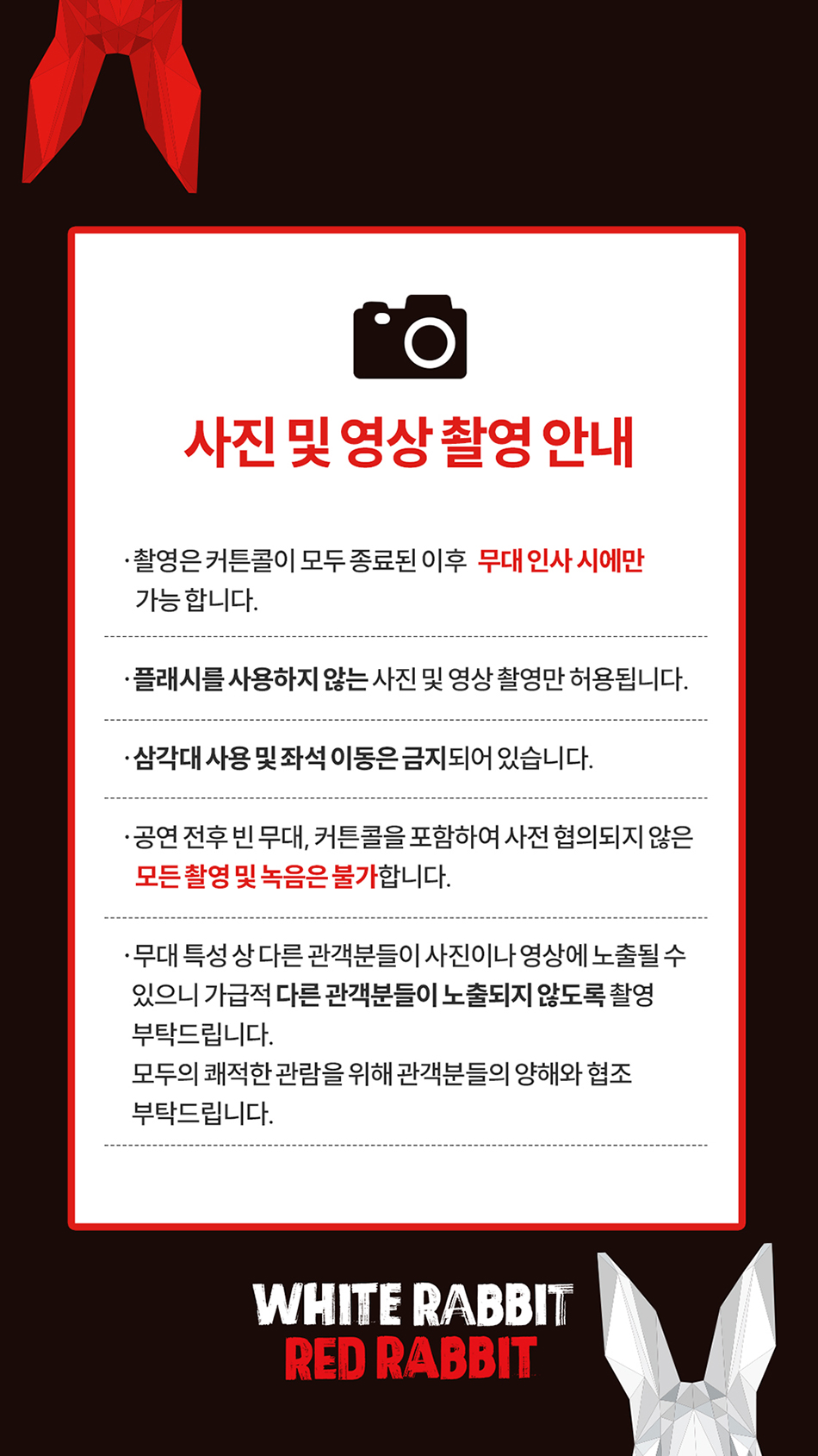 사진 및 영상 촬영 안내 · 촬영은 커튼콜이 모두 종료된 이후 무대 인사 시에만 가능 합니다. · 플래시를 사용하지 않는 사진 및 영상 촬영만 허용됩니다. ·삼각대 사용 및 좌석 이동은 금지되어 있습니다. ·공연 전후 빈 무대, 커튼콜을 포함하여 사전 협의되지 않은 모든 촬영 및 녹음은 불가합니다. ·무대 특성 상 다른 관객분들이 사진이나 영상에 노출될수 있으니 가급적 다른 관객분들이 노출되지 않도록 촬영 부탁드립니다. 모두의 쾌적한 관람을 위해 관객분들의 양해와 협조 부탁드립니다.