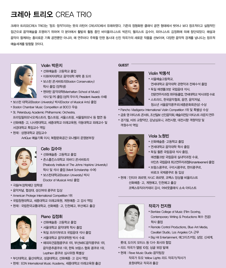 # 크레아 트리오 CREA TRIO  크레아 트리오(CREA TRIO)는 ‘창조·창작’이라는 뜻의 라틴어 CREATIO에서 유래하였다. 기존의 정형화된 클래식 공연 형태에서 벗어나 보다 창조적이고 실험적인 접근으로 음악예술을 조명하기 위하여 각 분야에서 활발히 활동 중인 바이올리니스트 박은지, 첼리스트 김수아, 피아니스트 김정휘에 의해 창단되었다. 해설과 음악이 함께하는 흥미로운 기획 공연뿐만 아니라, 매 연주마다 주목할 만한 동시대 신진 작곡가의 새로운 작품을 선보이며, 다양한 음악적 경계를 넘나드는 창조적 예술세계를 탐험할 것이다.    # 프로필  Violin 박은지  * 선화예술중·고등학교 졸업  * 이화여자대학교 음악대학 재학 중 도미  * 보스턴 콘서바토리(Boston Conservatory) 학사 졸업 (장학생)  * 맨하탄 음악대학(Manhattan School of Music) 석사 및 PS 졸업    (성적 우수자, President Awards 수혜)  * 보스턴 대학교(Boston University) 박사(Doctor of Musical Arts) 졸업  * Boston Chamber Music Competition at BOCO 우승  * St. Petersburg Academic Philharmonic Orchestra, 프라임필하모닉오케스트라,    협스트링, 서울스트링, 서울필하모닉 등 협연 등  * 선화예중·고, 나사렛대학교, 세종대학교 미래교육원, 극동대학교 외래교수 및    서경대학교 특임교수 역임  * 현재 : 상명대학교 겸임교수, ArtiQue 예술기획 이사, 복합문화공간 모나밸리 운영본부장    Cello 김수아  * 선화예술중·고등학교 졸업  * 존스홉킨스대학교 피바디 콘서바토리    (Peabody Institute of The Johns Hopkins University) 학사 및 석사 졸업    (Merit Scholarship 수여)  * 보스턴대학교(Boston University) 박사(Doctor of Musical Arts) 졸업  * 극동PK장학재단 장학생  * 음악저널, 협성대,성신여대콩쿨 입상  * American Protege international Competition 1위  * 국립창원대학교, 계원예중·고 강사 역임  * 현재 : 국립한국교통대학교, 선화예중·고, 인천예고, 부산예고 출강    Piano 김정휘  * 선화예술중·고등학교 졸업  * 서울대학교 음악대학 학사 졸업  * 독일 프라이부르크 국립 음악 대학원 석사 졸업  * 서울대학교 음악대학원 박사 수료  * 해외파견음협콩쿠르 1위, 부산MBC음악콩쿠르 1위, 음악춘추콩쿠르 1위,    한독 브람스 협회 콩쿠르 1위, Lepthien 콩쿠르 심사위원 특별상  * 부산대학교, 울산대학교, 성결대학교, 선화예중·고 강사 역임  * 현재 : EON International Music Academy, 세종대학교 미래교육원 출강    # Guest  Violin 박동석  * 서울예술고등학교, 연세대학교 관현악과 전체수석 졸업  * 독일 에센폴크방 국립음대 석사, 전문연주자과정 최우등졸업, 연세대학교 박사과정 수료  * 스트라드, 한국음악협회, 음연, 음악저널, 청소년 서울음악콩쿠르(세종문화회관상) 수상  * Pancho Vladigerov International Violin Competition 1위 및 특별상 수상  * 금호 영 아티스트 콘서트, 조선일보 신인음악회, 예술의전당 아티스트 라운지 연주  * 경기필, KBS 교향악단, 강남심포니, 과천시향, 대전시향 객원악장 및 객원수석 역임    Viola 노원빈  * 선화예술중·고등학교 졸업  * 연세대학교 음악대학 학사 졸업  * 독일 쾰른 국립음대 석사 졸업, 에센폴크방 국립음대 실내악과정수료,    마인츠 국립음대 최고연주자과정(Konzertexamen) 졸업  * 브람스콩쿠르, 구리시콩쿠르, 한미콩쿠르, 바로크 국제콩쿠르 등 입상  * 현재 : 인티마 콰르텟, NYJC 콰르텟, 코펙스 앙상블 비올리스트           선화예중·고, 계원예고, 인천예고 출강           코펙스뮤직아카데미 강사, 어바웃클래식 소속 아티스트    작곡가 전지원  * Berklee College of Music    (Film Scoring, Contemporary Writing & Productions 복수 전공) 학사 졸업  * Remote Control Productions, Blue Ant Media, Cavallari Studio, Los Angeles CA 근무  * Big Hit Entertainment, 에그이즈커밍, 삼양, 신세계, 롯데, 도이치 모터스 등    다수 회사와 협업  * 리드 작곡가 앨범 10장, 싱글 18장 발매  * 현재 : Reve Music Studio 음악팀장, 작곡가 듀오 Yellow Lights 리드 작곡가/작사가           호원대학교 작곡과 출강