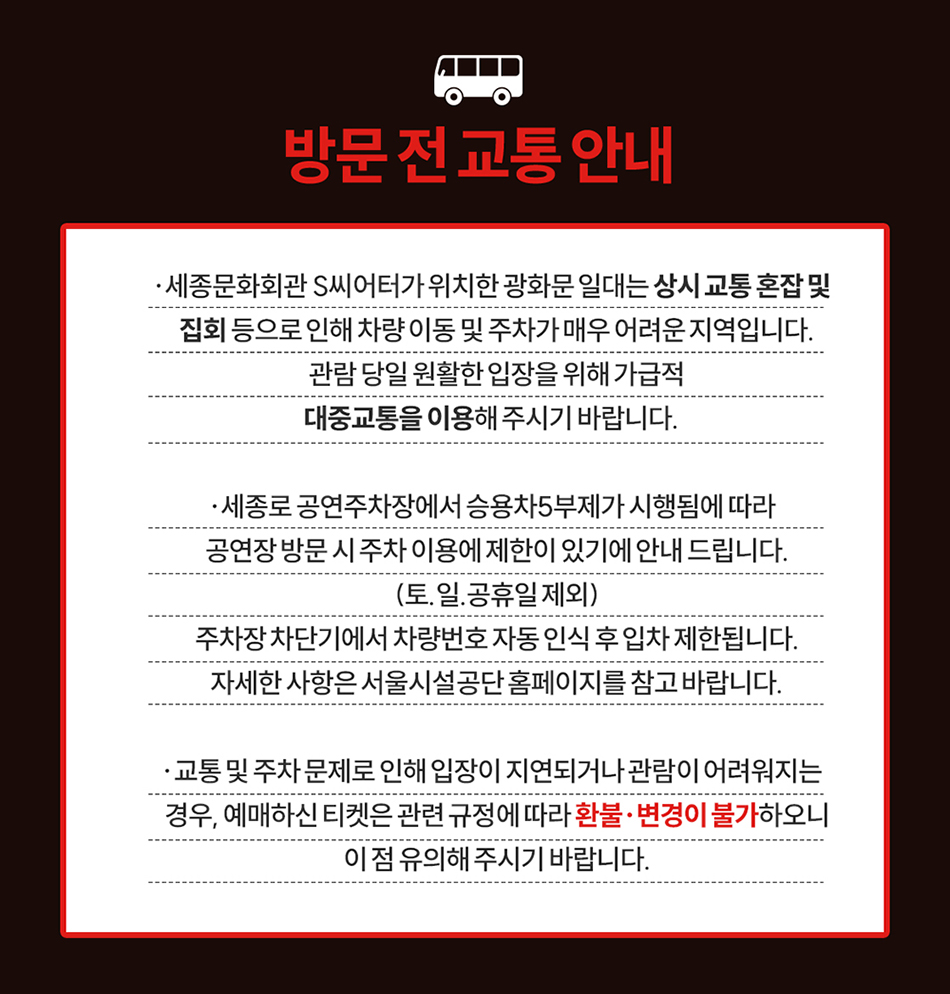 방문 전 교통 안내 · 세종문화회관 S씨어터가 위치한 광화문 일대는 상시 교통 혼잡 및 집회 등으로 인해 차량 이동 및 주차가 매우 어려운 지역입니다. 관람 당일 원활한 입장을 위해 가급적 대중교통을 이용해 주시기 바랍니다. · 세종로 공연주차장에서 승용차5부제가 시행됨에 따라 공연장 방문 시 주차 이용에 제한이 있기에 안내 드립니다. (토.일.공휴일 제외) 주차장 차단기에서 차량번호 자동 인식 후 입차 제한됩니다. 자세한 사항은 서울시설공단 홈페이지를 참고 바랍니다. · 교통 및 주차 문제로 인해 입장이 지연되거나 관람이 어려워지는 경우, 예매하신 티켓은 관련 규정에 따라 환불· 변경이 불가하오니 이 점 유의해 주시기 바랍니다.