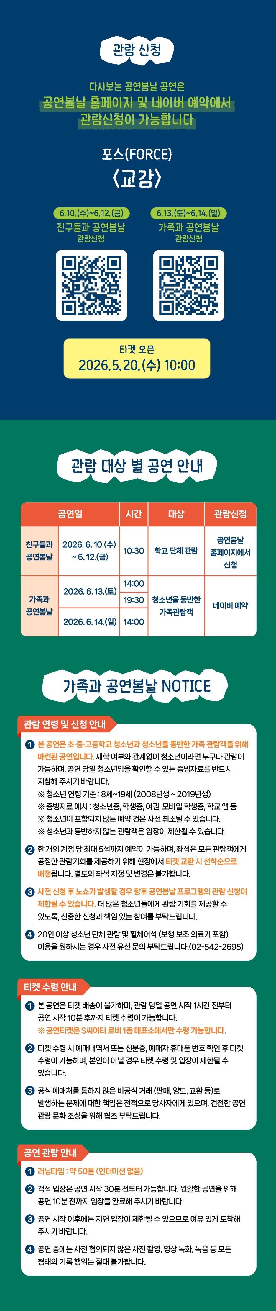 관람 신청 다시보는 공연봄날 공연은 공연봄날 홈페이지 및 네이버 예약에서 관람신청이 가능합니다 포스(FORCE) <교감> 6.10.(수)~6.12.(금) 친구들과 공연봄날 관람신청 (6.13.(토)~6.14.(일) 가족과 공연봄날 관람신청 티켓 오픈 2026.5.20.(수) 10:00 관람 대상 별 공연 안내 공연일 시간 대상 관람신청 공연봄날 친구들과 2026. 6. 10.(수) ~6.12.(금) 10:30 학교 단체 관람 공연봄날 홈페이지에서 신청 2026.6.13.(토) 14:00 19:30 청소년을 동반한 가족관람객 네이버 예약 가족과 공연봄날 2026.6.14.(일) 14:00 가족과 공연봄날 NOTICE 관람 연향 및 신청 안내 본공연은 초·중·고등학교 청소년과 청소년을 동반한 가족 관람객을 위해 마련된 공연입니다. 재학 여부와 관계없이 청소년이라면 누구나 관람이 가능하며, 공연 당일 청소년임을 확인할 수 있는 증빙자료를 반드시 지참해 주시기 바랍니다. ※ 청소년 연령 기준: 8세~19세 (2008년생~2019년생) ※증빙자료 예시: 청소년증, 학생증, 여권, 모바일 학생증, 학교 앱등 ※ 청소년이 포함되지 않는 예약 건은 사전 취소될 수 있습니다. ※ 청소년과 동반하지 않는 관람객은 입장이 제한될 수 있습니다. 한 개의 계정 당 최대 5석까지 예약이 가능하며, 좌석은 모든 관람객에게 공정한 관람기회를 제공하기 위해 현장에서 티켓 교환시 선착순으로 배정됩니다. 별도의 좌석 지정 및 변경은 불가합니다. 사진 신청 후 노쇼가 발생할 경우 향후 공연봄날 프로그램의 관할 신청이 제한될 수 있습니다. 더 많은 청소년들에게 관람 기회를 제공할 수 있도록, 신중한 신청과 책임 있는 참여를 부탁드립니다. 20인 이상 청소년 단체 관람 및 휠체어석 (보행 보조 의료기 포함) 이용을 원하시는 경우 사전 유선 문의 부탁드립니다.(02-542-2695) 티켓 수령 안내 본 공연은 티켓 배송이 불가하며, 관람 당일 공연 시작 1시간 전부터 공연 시작 10분 후까지 티켓 수령이 가능합니다. ※공인티켓은 S씨어터 로비 1층 매표소에서만 수령 가능합니다. 티켓 수령 시 예매내역서 또는 신분증, 예매자 휴대폰 번호 확인 후 티켓 수령이 가능하며, 본인이 아닐 경우 티켓 수령 및 입장이 제한될 수 있습니다. 공식 예매처를 통하지 않은 비공식 거래 (판매, 양도, 교환 등)로 발생하는 문제에 대한 책임은 전적으로 당사자에게 있으며, 건전한 공연 관람 문화 조성을 위해 협조 부탁드립니다. 공연 관람 안내 러닝타임: 약 50분 (인터미션 없음) ② 객석 입장은 공연 시작 30분 전부터 가능합니다. 원활한 공연을 위해 공연 10분 전까지 입장을 완료해 주시기 바랍니다. 공연 시작 이후에는 지연 입장이 제한될 수 있으므로 여유 있게 도착해 주시기 바랍니다. 공연 중에는 사전 협의되지 않은 사진 촬영, 영상 녹화, 녹음 등 모든 형태의 기록 행위는 절대 불가합니다.