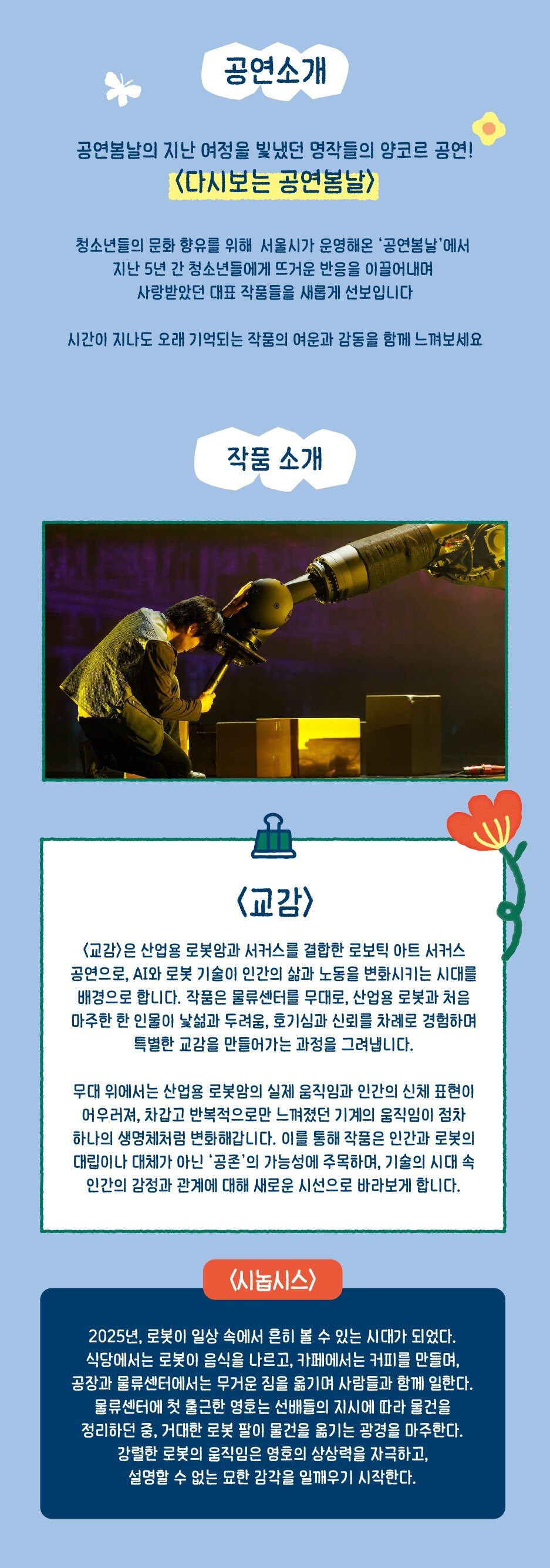 공연소개 공연봄날의 지난 여정을 빛냈던 명작들의 앙코르 공연! <다시보는 공연봄날> 청소년들의 문화 향유를 위해 서울시가 운영해온 '공연봄날'에서 지난 5년 간 청소년들에게 뜨거운 반응을 이끌어내며 사랑받았던 대표 작품들을 새롭게 선보입니다 시간이 지나도 오래 기억되는 작품의 여운과 감동을 함께 느껴보세요 작품 소개 <교감> <교감>은 산업용 로봇암과 서커스를 결합한 로보틱 아트 서커스 공연으로, AI와 로봇 기술이 인간의 삶과 노동을 변화시키는 시대를 배경으로 합니다. 작품은 물류센터를 무대로, 산업용 로봇과 처음 마주한 한 인물이 낯섦과 두려움, 호기심과 신뢰를 차례로 경험하며 특별한 교감을 만들어가는 과정을 그려냅니다. 무대 위에서는 산업용 로봇암의 실제 움직임과 인간의 신체 표현이 어우러져, 차갑고 반복적으로만 느껴졌던 기계의 움직임이 점차 하나의 생명체처럼 변화해갑니다. 이를 통해 작품은 인간과 로봇의 대립이나 대체가 아닌 '공존'의 가능성에 주목하며, 기술의 시대 속 인간의 감정과 관계에 대해 새로운 시선으로 바라보게 합니다. <시놉시스> 2025년, 로봇이 일상 속에서 흔히 볼 수 있는 시대가 되었다. 식당에서는 로봇이 음식을 나르고, 카페에서는 커피를 만들며, 공장과 물류센터에서는 무거운 짐을 옮기며 사람들과 함께 일한다. 물류센터에 첫 출근한 영호는 선배들의 지시에 따라 물건을 정리하던 중, 거대한 로봇 팔이 물건을 옮기는 광경을 마주한다. 강렬한 로봇의 움직임은 영호의 상상력을 자극하고, 설명할 수 없는 묘한 감각을 일깨우기 시작한다.