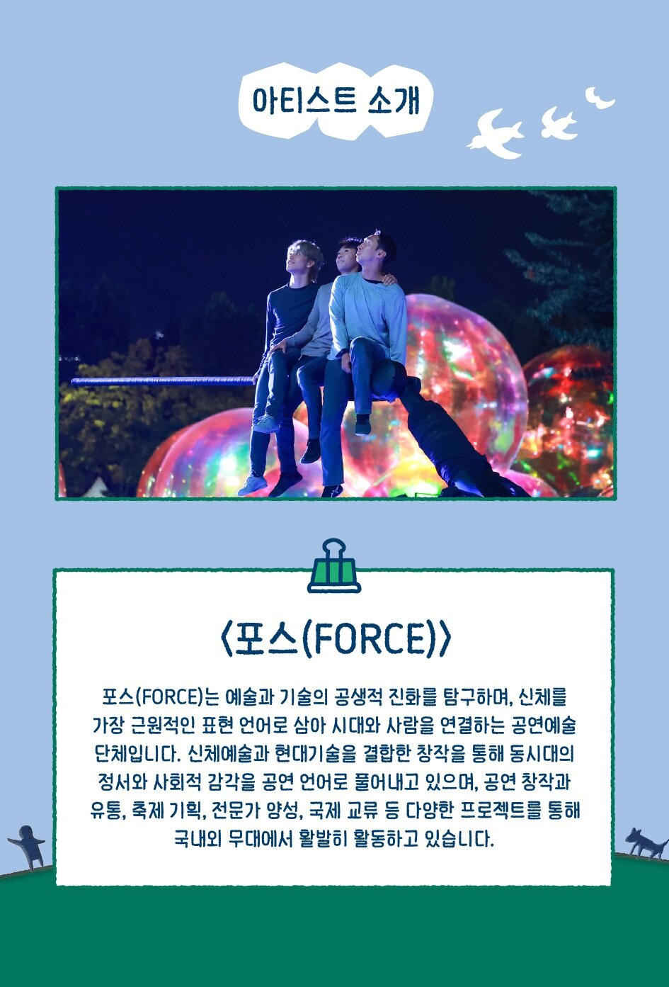 아티스트 소개 <포스(FORCE)> 포스(FORCE)는 예술과 기술의 공생적 진화를 탐구하며, 신체를 가장 근원적인 표현 언어로 삼아 시대와 사람을 연결하는 공연예술 단체입니다. 신체예술과 현대기술을 결합한 창작을 통해 동시대의 정서와 사회적 감각을 공연 언어로 풀어내고 있으며, 공연 창작과 유통, 축제 기획, 전문가 양성, 국제 교류 등 다양한 프로젝트를 통해 국내외 무대에서 활발히 활동하고 있습니다.