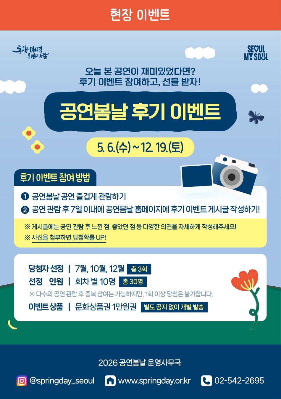 현장 이벤트 동해 매력 특별시 서울 SEOUL MY SOUL 오늘 본 공연이 재미있었다면? 후기 이벤트 참여하고, 선물 받자! 공연봄날 후기 이벤트 5. 6.(수)~12. 19.(토) 후기 이벤트 참여 방법 공연봄날 공연 즐겁게 관람하기 공연 관람 후 7일 이내에 공연봄날 홈페이지에 후기 이벤트 게시글 작성하기! ※ 게시글에는 공연 관람 후 느낀 점, 좋았던 점 등 다양한 의견을 자세하게 작성해주세요! ※ 사진을 첨부하면 당첨확률 UP! 당첨자 선정 | 7월, 10월, 12월 총 3회 선정 인원 | 회차별 10명 총 30명 ※ 다수의 공연 관람 후 중복 참여는 가능하지만, 1회 이상 당첨은 불가합니다. 이벤트상품 | 문화상품권 1만원권 별도 공지 없이 개별 발송 2026 공연봄날 운영사무국 @springday_seoul www.springday.or.kr 02-542-2695