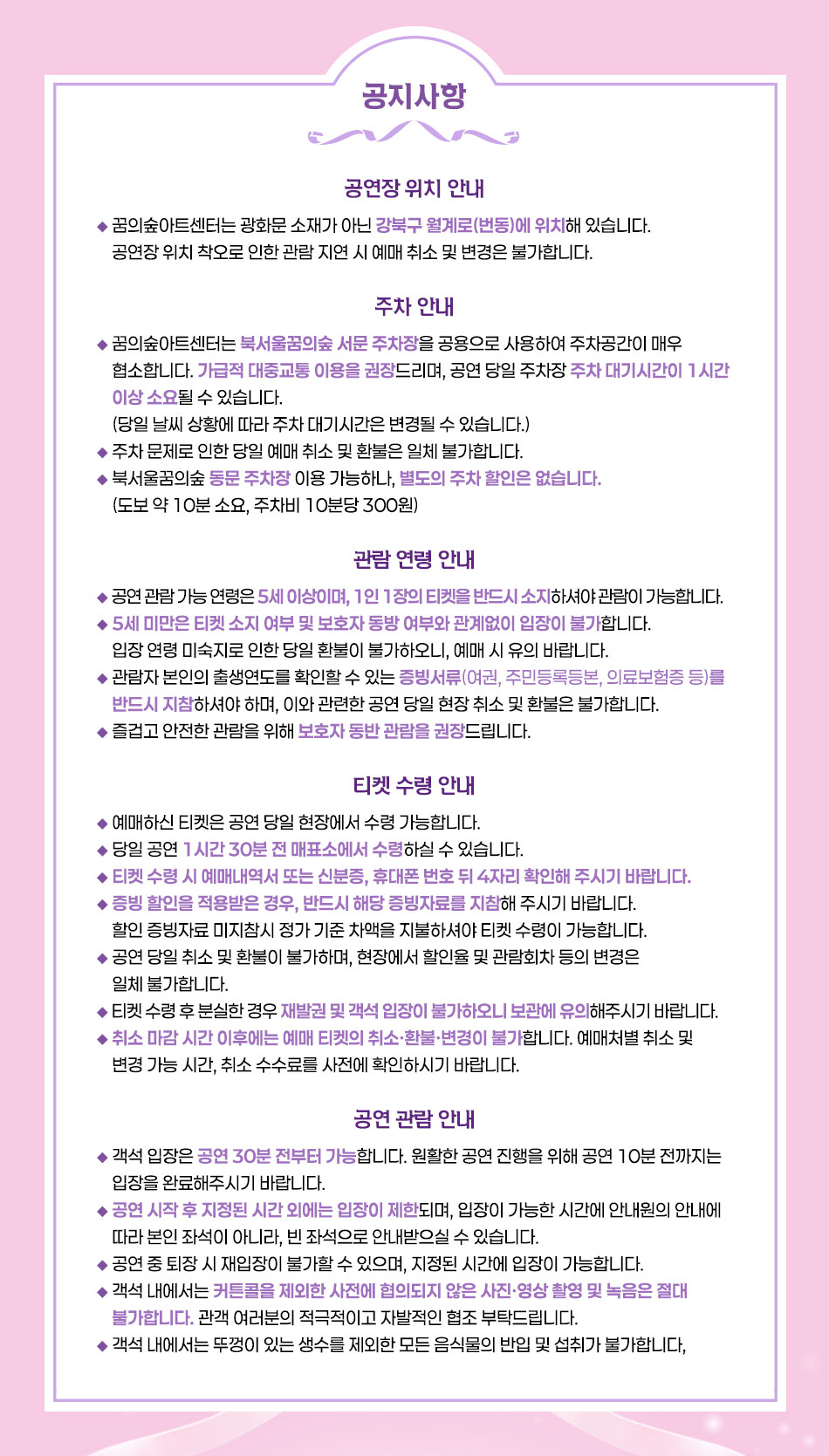 공연장 위치 안내  꿈의숲아트센터는 광화문 소재가 아닌 강북구 월계로(번동)에 위치해 있습니다.  공연장 위치 착오로 인한 관람 지연 시 예매 취소 및 변경은 불가합니다.    주차 안내  - 꿈의숲아트센터는 북서울꿈의숲 서문 주차장을 공용으로 사용하여 주차공간이 매우 협소합니다. 가급적 대중교통 이용을 권장드리며, 공연 당일 주차장 주차 대기시간이 1시간 이상 소요될 수 있습니다. (당일 날씨 상황에 따라 주차 대기시간은 변경될 수 있습니다.)  - 주차 문제로 인한 당일 예매 취소 및 환불은 일체 불가합니다.  - 북서울꿈의숲 동문 주차장 이용 가능하나, 별도의 주차 할인은 없습니다. (도보 약 10분 소요, 주차비 10분당 300원)    관람 연령 안내  - 공연 관람 가능 연령은 5세 이상이며, 1인 1장의 티켓을 반드시 소지하셔야 관람이 가능합니다.  - 5세 미만은 티켓 소지 여부 및 보호자 동방 여부와 관계없이 입장이 불가합니다.  - 입장연령 미숙지로 인한 당일 환불이 불가하오니, 예매 시 유의 바랍니다.  - 관람자 본인의 출생연도를 확인할 수 있는 증빙서류(여권, 주민등록등본, 의료보험증 등)를 반드시 지참하셔야 하며, 이와 관련한 공연 당일 현장 취소 및 환불은 불가합니다.  - 즐겁고 안전한 관람을 위해 보호자 동반 관람을 권장드립니다.    티켓 수령 안내  - 예매하신 티켓은 공연 당일 현장에서 수령 가능합니다.  - 당일 공연 1시간 30분 전 매표소에서 수령하실 수 있습니다.  - 티켓 수령 시 예매내역서 또는 신분증, 휴대폰 번호 뒤 4자리 확인해 주시기 바랍니다.  - 증빙 할인을 적용받은 경우, 반드시 해당 증빙자료를 지참해 주시기 바랍니다. 할인 증빙자료 미지참시 정가 기준 차액을 지불하셔야 티켓 수령이 가능합니다.  - 공연 당일 취소 및 환불이 불가하며, 현장에서 할인율 및 관람회차 등의 변경은 일체 불가합니다.  - 티켓 수령 후 분실한 경우 재발권 및 객석 입장이 불가하오니 보관에 유의해주시기 바랍니다.  - 취소 마감 시간 이후에는 예매 티켓의 취소·환불·변경이 불가합니다. 예매처별 취소 및 변경 가능 시간, 취소 수수료를 사전에 확인하시기 바랍니다.