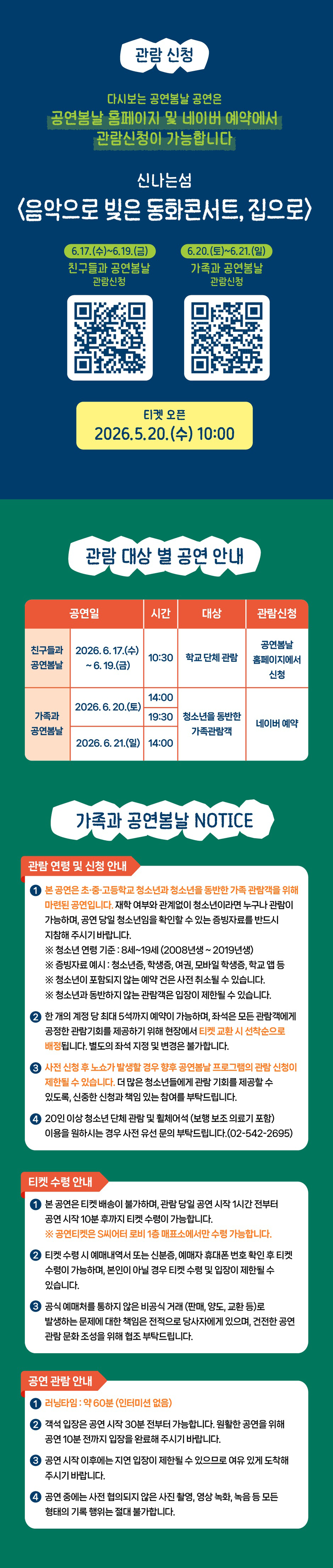 관람 신청 다시보는 공연봄날 공연은 공연봄날 홈페이지 및 네이버 예약에서 관람신청이 가능합니다 신나는섬 <음악으로 빚은 동화콘서트, 집으로> 6.17.(수)~6.19.(금) 친구들과 공연봄날 관람신청 6.20.(토)~6.21.(일) 가족과 공연봄날 관람신청 티켓 오픈 2026.5.20.(수) 10:00 관람 대상 별 공연 안내 공연일 시간 대상 관람신청 친구들과 공연봄날 2026.6.17.(수) -6.19.(금) 10:30 학교 단체 관람 공연봄날 홈페이지에서 신청 2026.6.20.(토) 14:00 19:30 청소년을 동반한 가족관람객 네이버 예약 가족과 공연봄날 2026.6.21.(일) 14:00 가족과 공연봄날 NOTICE 관람 연령 및 신청 안내 본 공연은 초·중·고등학교 청소년과 청소년를 동반한 가족 관람객을 위해 마련된 공연입니다. 재학 여부와 관계없이 청소년이라면 누구나 관람이 가능하며, 공연 당일 청소년임을 확인할 수 있는 증빙자료를 반드시 지참해 주시기 바랍니다. ※ 청소년 연령 기준: 8세~19세 (2008년생~2019년생) ※증빙자료 예시: 청소년증, 학생증, 여권, 모바일 학생증, 학교 앱등 ※ 청소년이 포함되지 않는 예약 건은 사전 취소될 수 있습니다. ※ 청소년과 동반하지 않는 관람객은 입장이 제한될 수 있습니다. 한 개의 계정 당 최대 5석까지 예약이 가능하며, 좌석은 모든 관람객에게 공정한 관람기회를 제공하기 위해 현장에서 티켓 교환 시 선착순으로 배정됩니다. 별도의 좌석 지정 및 변경은 불가합니다. 사전 신청 후 노쇼가 발생할 경우 향후 공연봄날프로그램의 관람 신청이 제한될 수 있습니다. 더 많은 청소년들에게 관람 기회를 제공할 수 있도록, 신중한 신청과 책임 있는 참여를 부탁드립니다. 20인 이상 청소년 단체 관람 및 휠체어석 (보행 보조 의료기 포함) 이용을 원하시는 경우 사전 유선문의 부탁드립니다.(02-542-2695) 티켓 수령 안내 본 공연은 티켓 배송이 불가하며, 관람 당일 공연 시작 1시간 전부터 공연 시작 10분 후까지 티켓 수령이 가능합니다. ※공연티켓은 S씨어터 로비 1층 매표소에서만 수령 가능합니다. 티켓 수령 시 예매내역서 또는 신분증, 예매자 휴대폰 번호 확인 후 티켓 수량이 가능하며, 본인이 아닐 경우 티켓 수령 및 입장이 제한될 수 있습니다. 공식 예매처를 통하지 않은 비공식 거래 (판매, 양도, 교환 등)로 발생하는 문제에 대한 책임은 전적으로 당사자에게 있으며, 건전한 공연 관람 문화 조성을 위해 협조 부탁드립니다. 공연 관람 안내 러닝타임: 약 60분 (인터미션 없음) ② 객석 입장은 공연 시작 30분 전부터 가능합니다. 원활한 공연을 위해 공연 10분 전까지 입장을 완료해 주시기 바랍니다. 공연 시작 이후에는 지면 입장이 제한될 수 있으므로 여유 있게 도착해 주시기 바랍니다. 공연 중에는 사전 협의되지 않은 사진 촬영, 영상 녹화, 녹음 등 모든 형태의 기록 행위는 절대 불가합니다.