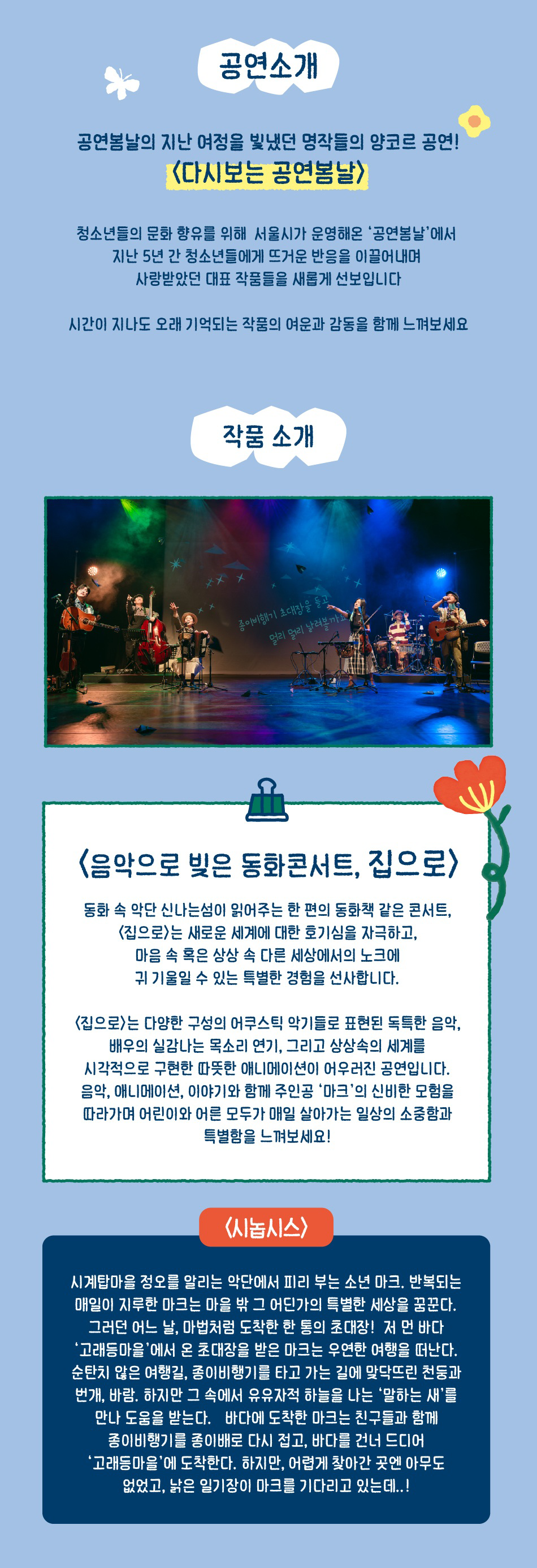 공연소개 공연봄날의 지난 여정을 빛냈던 명작들의 앙코르 공연! <다시보는 공연봄날> 청소년들의 문화 향유를 위해 서울시가 운영해온 '공연봄날'에서 지난 5년 간 청소년들에게 뜨거운 반응을 이끌어내며 사랑받았던 대표 작품들을 새롭게 선보입니다 시간이 지나도 오래 기억되는 작품의 여운과 감동을 함께 느껴보세요 작품 소개 <음악으로 빚은 동화콘서트, 집으로> 동화 속 악단 신나는섬이 읽어주는 한 편의 동화책 같은 콘서트, <집으로>는 새로운 세계에 대한 호기심을 자극하고, 마음 속 혹은 상상 속 다른 세상에서의 노크에 귀 기울일 수 있는 특별한 경험을 선사합니다. <집으로>는 다양한 구성의 어쿠스틱 악기들로 표현된 독특한 음악, 배우의 실감나는 목소리 연기, 그리고 상상속의 세계를 시각적으로 구현한 따뜻한 애니메이션이 어우러진 공연입니다. 음악, 애니메이션, 이야기와 함께 주인공 '마크'의 신비한 모험을 따라가며 어린이와 어른 모두가 매일 살아가는 일상의 소중함과 특별함을 느껴보세요! <시놉시스> 시계탑마을 정오를 알리는 악단에서 피리 부는 소년 마크. 반복되는 매일이 지루한 마크는 마을 밖 그 어딘가의 특별한 세상을 꿈꾼다. 그러던 어느 날, 마법처럼 도착한 한 통의 초대장! 저 먼 바다 '고래등마을'에서 온 초대장을 받은 마크는 우연한 여행을 떠난다. 순탄치 않은 여행길, 종이비행기를 타고 가는 길에 맞닥뜨린 천둥과 번개, 바람. 하지만 그 속에서 유유자적 하늘을 나는 '말하는 새'를 만나 도움을 받는다. 바다에 도착한 마크는 친구들과 함께 종이비행기를 종이배로 다시 접고, 바다를 건너 드디어 '고래등마을'에 도착한다. 하지만, 어렵게 찾아간 곳엔 아무도 없었고, 낡은 일기장이 마크를 기다리고 있는데..!