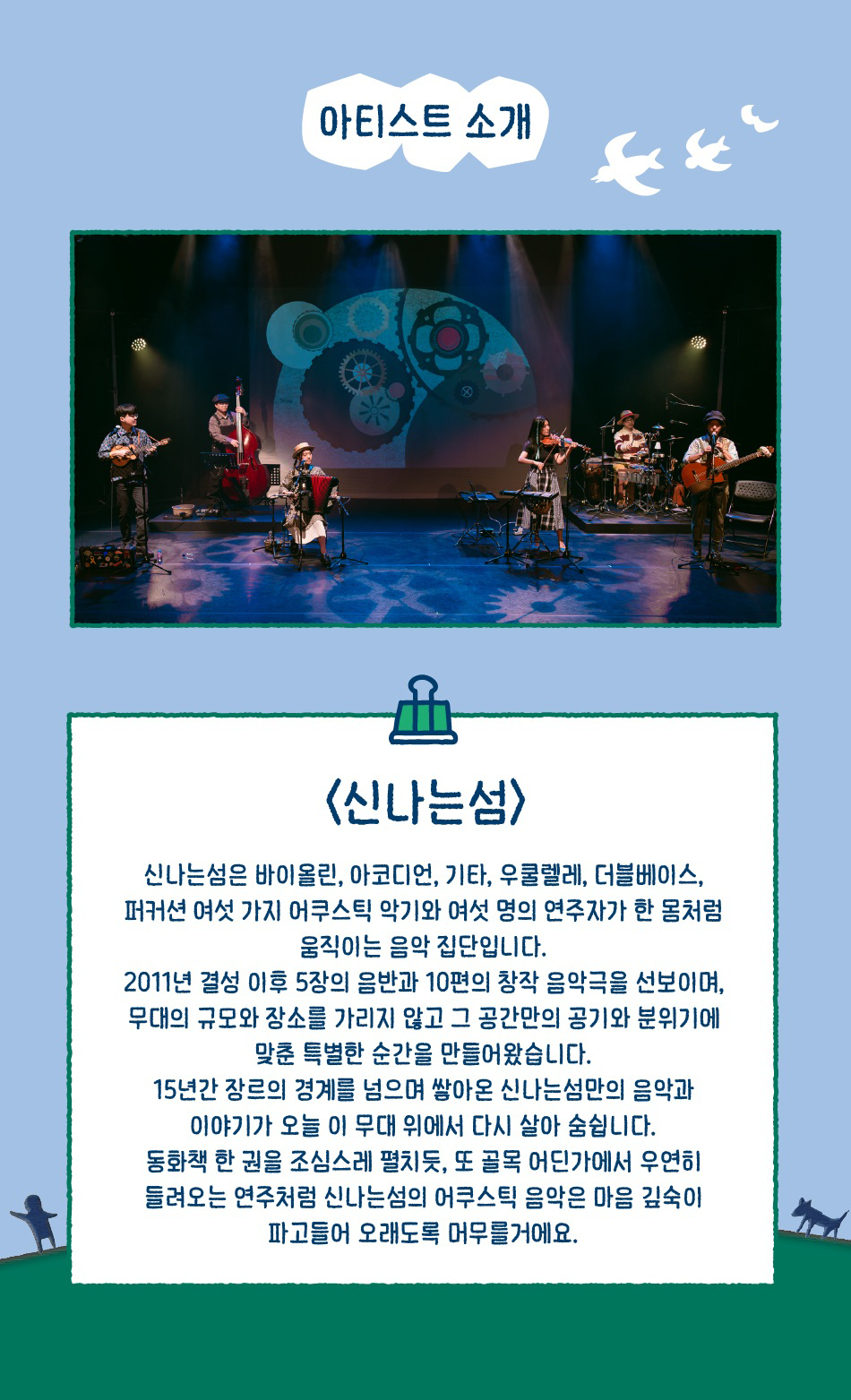 아티스트 소개 <신나는섬> 신나는섬은 바이올린, 아코디언, 기타, 우쿨렐레, 더블베이스, 퍼커션 여섯 가지 어쿠스틱 악기와 여섯 명의 연주자가 한 몸처럼 움직이는 음악 집단입니다. 2011년 결성 이후 5장의 음반과 10편의 창작 음악극을 선보이며, 무대의 규모와 장소를 가리지 않고 그 공간만의 공기와 분위기에 맞춘 특별한 순간을 만들어왔습니다. 15년간 장르의 경계를 넘으며 쌓아온 신나는섬만의 음악과 이야기가 오늘 이 무대 위에서 다시 살아 숨쉽니다. 동화책 한 권을 조심스레 펼치듯, 또 골목 어딘가에서 우연히 들려오는 연주처럼 신나는섬의 어쿠스틱 음악은 마음 깊숙이 파고들어 오래도록 머무를거에요.