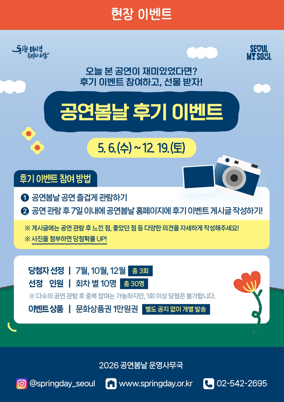 현장 이벤트 동해 매력 특별시 서울 SEOUL MY SOUL 오늘 본 공연이 재미있었다면? 후기 이벤트 참여하고, 선물 받자! 공연봄날 후기 이벤트 5. 6.(수)~12. 19.(토) 후기 이벤트 참여 방법 공연봄날 공연 즐겁게 관람하기 공연 관람 후 7일 이내에 공연봄날 홈페이지에 후기 이벤트 게시글 작성하기! ※ 게시글에는 공연 관람 후 느낀 점, 좋았던 점 등 다양한 의견을 자세하게 작성해주세요! ※ 사진을 첨부하면 당첨확률 UP! 당첨자 선정 | 7월, 10월, 12월 총 3회 선정 인원 | 회차별 10명 총 30명 ※ 다수의 공연 관람 후 중복 참여는 가능하지만, 1회 이상 당첨은 불가합니다. 이벤트상품 | 문화상품권 1만원권 별도 공지 없이 개별 발송 2026 공연봄날 운영사무국 @springday_seoul www.springday.or.kr 02-542-2695