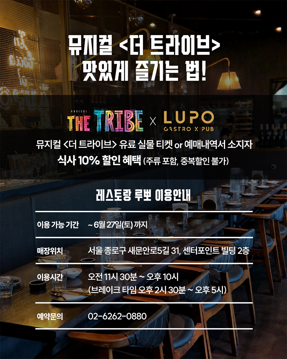 뮤지컬 <더 트라이브> 맛있게 즐기는 법! the tribe X LUPO GASTRO X PUB 뮤지컬 <더 트라이브> 유료 실물 티켓 or 예매내역서 소지자 식사 10% 할인 혜택 (주류 포함, 중복할인 불가) 레스토랑 루뽀 이용안내 이용 가능 기간 : ~6월 27일(토)까지 매장위치 : 서울 종로구 새문안로5길 31, 센터포인트 빌딩 2층 이용시간 : 오전 11시 30분 ~ 오후 10시(브레이크 타임 오후 2시 30분 ~ 오후 5시) 예약문의 : 02-6262-0880