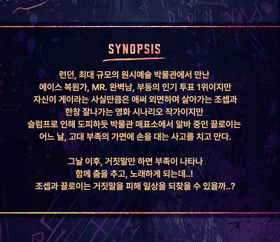 SYNOPSIS 런던, 최대 규모의 원시예술 박물관에서 만난 에이스 복원가, MR. 완벽남, 부동의 인기 투표 1위이지만 자신이 게이라는 사실만큼은 애써 외면하며 살아가는 조셉과 한창 잘나가는 영화 시나리오 작가이지만 슬럼프로 인해 도피하듯 박물관 매표소에서 알바 중인 끌로이는 어느 날, 고대 부족의 가면에 손을 대는 사고를 치고 만다. 그날 이후, 거짓말만 하면 부족이 나타나 함께 춤을 추고, 노래하게 되는데 ..! 조셉과 끌로이는 거짓말을 피해 일상을 되찾을 수 있을까 ..?
