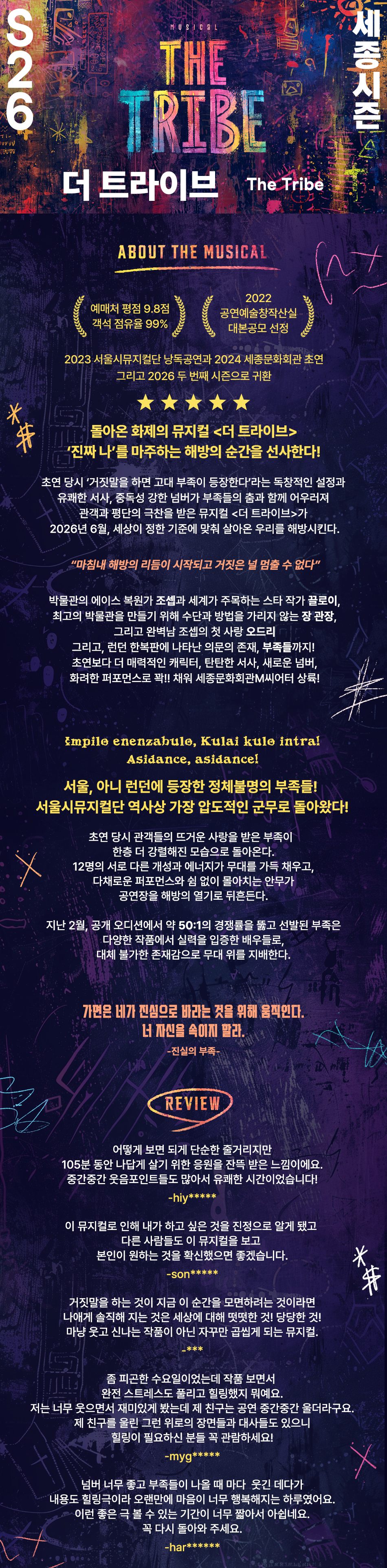S26 세종시즌 더 트라이브 The Tribe ABOUT THE MUSICAL 예매처 평점 9.8점 객석 점유율 99% 2022 공연예술창작산실 대본공모 선정 2023 서울시뮤지컬단 낭독공연과 2024 세종문화회관 초연 그리고 2026 두 번째 시즌으로 귀환 돌아온 화제의 뮤지컬 <더 트라이브> '진짜 나'를 마주하는 해방의 순간을 선사한다! 초연 당시 '거짓말을 하면 고대 부족이 등장한다'라는 독창적인 설정과 유쾌한 서사, 중독성 강한 넘버가 부족들의 춤과 함께 어우러져 관객과 평단의 극찬을 받은 뮤지컬 <더 트라이브>가 2026년 6월, 세상이 정한 기준에 맞춰 살아온 우리를 해방시킨다.