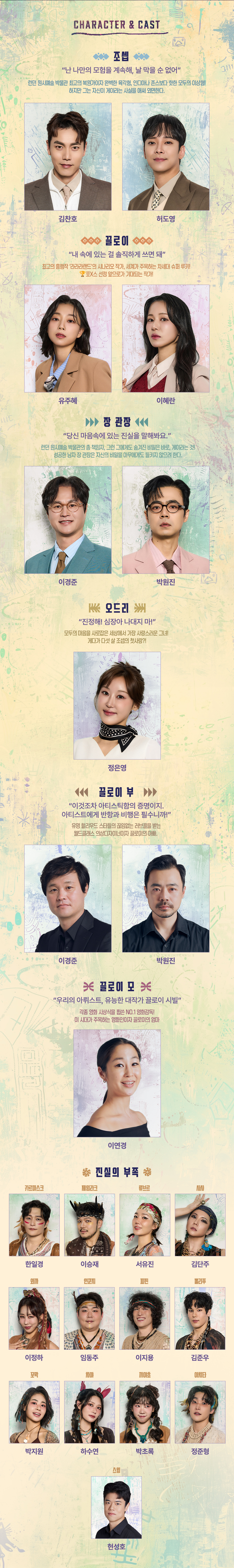 CHARACTER & CAST 조셉 '난 나만의 모험을 계속해, 날 막을 순 없어' 런던 원시예술 박물관 최고의 복원가이자 완벽한 육각형, 인디아나 존스보다 핫한 모두의 이상형! 하지만 그는 자신이 게이라는 사실을 애써 외면한다. 김찬호 허도영 끌로이 '내 속에 있는 걸 솔직하게 쓰면 돼' 최고의 흥행작 ‘라라라랜드’의 시나리오 작가, 세계가 주목하는 차세대 슈퍼 루키! 포X스 선정 앞으로가 기대되는 작가! 유주혜 이혜란 장 관장 '당신 마음속에 있는 진실을 말해봐요.' 런던 원시예술 박물관의 총 책임자, 그런 그에게도 숨겨진 비밀은 바로, 게이라는 것! 성공한 남자 장 관장은 자신의 비밀을 아무에게도 들키지 않으려 한다. 이경준 박원진 오드리 '진정해! 심장아 나대지 마!' 모두의 마음을 사로잡은 세상에서 가장 사랑스러운 그녀! 게다가 다섯 살 조셉의 첫사랑 ?! 끌로이 부 '이것조차 아티스틱함의 증명이지. 아티스트에게 반항과 비행은 필수니까!' 유명 할리우드 스타들의 끊임없는 러브콜을 받는 월드클래스 의상디자이너이자 끌로이의 아빠. 이경준 박원진 끌로이모 '우리의 아뤼스트, 유능한 대작가 끌로이 시빌' 각종 영화 시상식을 휩쓴 NO.1 영화감독! 이 시대가 주목하는 영화인이자 끌로이의 엄마 이연경 진실의 부족 카르마스크-한일경, 제임라크-이승재, 류브리-서유진, 사샤-김단주, 와까-이정하, 인쿤지-임동주, 파핀-이지용, 뽈리푸-김준우, 꼬막-박지원, 차야-하수연, 끼야초-박초록, 아치타-정준형, 스윙-한성호