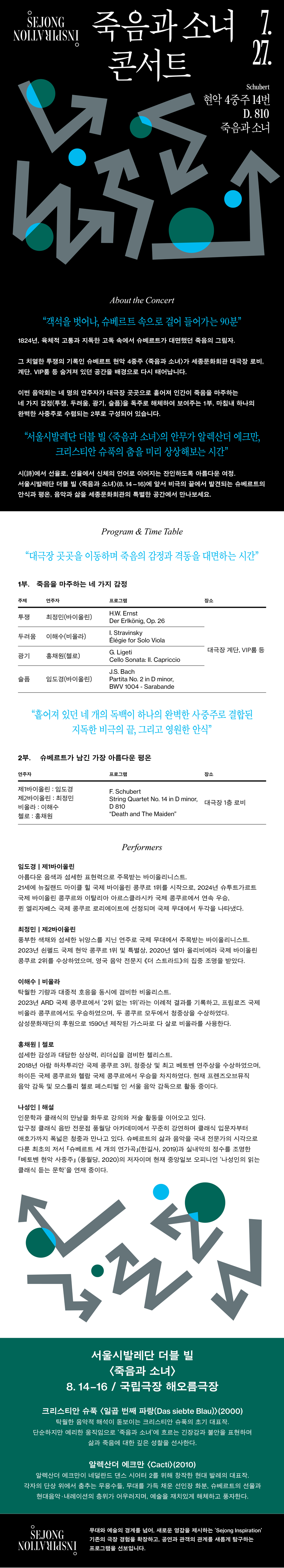 세종 NO 죽음과 소녀 콘서트 27. Schubert 현악 4중주 14번 D. 810 죽음과 소녀 About the Concert "객석을 벗어나, 슈베르트 속으로 걸어 들어가는 90분" 1824년, 육체적 고통과 지독한 고독 속에서 슈베르트가 대면했던 죽음의 그림자. 그 치열한 투쟁의 기록인 슈베르트 현악 4중주 <죽음과 소녀>가 세종문화회관 대극장 로비, 계단, VIP룸 등 숨겨져 있던 공간을 배경으로 다시 태어납니다. 이번 음악회는 네 명의 연주자가 대극장 곳곳으로 흩어져 인간이 죽음을 마주하는 네 가지 감정(투쟁, 두려움, 광기, 슬픔)을 독주로 해체하여 보여주는 1부, 마침내 하나의 완벽한 사중주로 수렴되는 2부로 구성되어 있습니다. "서울시발레단 더블 빌 <죽음과 소녀>의 안무가 알렉산더 에크만, 크리스티안 슈푹의 춤을 미리 상상해보는 시간" 시(詩)에서 선율로, 선율에서 신체의 언어로 이어지는 잔인하도록 아름다운 여정. 서울시발레단 더블 빌 <죽음과 소녀>(8.14-16)에 앞서 비극의 끝에서 발견되는 슈베르트의 안식과 평온, 음악과 삶을 세종문화회관의 특별한 공간에서 만나보세요.Program & Time Table "대극장 곳곳을 이동하며 죽음의 감정과 격동을 대면하는 시간" 1부. 죽음을 마주하는 네 가지 감정 주제 연주자 프로그램 투쟁 최정민(바이올린) H.W. Ernst Der Erlkönig, Op. 26 두려움 이해수(비올라) 1. Stravinsky Élégie for Solo Viola 대극장 계단, VIP룸 등 광기 홍채원(첼로) G. Ligeti Cello Sonata: II. Capriccio 슬픔 임도경(바이올린) 장소 J.S. Bach Partita No. 2 in D minor, BWV 1004-Sarabande "흩어져 있던 네 개의 독백이 하나의 완벽한 사중주로 결합된 지독한 비극의 끝, 그리고 영원한 안식" 2부. 슈베르트가 남긴 가장 아름다운 평온 연주자 프로그램 제1바이올린 : 임도경 장소 F. Schubert 제2바이올린 : 최정민 비올라 : 이해수 String Quartet No. 14 in D minor, D 810 대극장 1층 로비 첼로: 홍채원 "Death and The Maiden" Performers 임도경 | 제1바이올린 아름다운 음색과 섬세한 표현력으로 주목받는 바이올리니스트, 21세에 뉴질랜드 마이클 힐 국제 바이올린 콩쿠르 1위를 시작으로, 2024년 슈투트가르트 국제 바이올린 콩쿠르와 이탈리아 아르스클라시카 국제 콩쿠르에서 연속 우승, 퀸 엘리자베스 국제 콩쿠르 로리에이트에 선정되며 국제 무대에서 두각을 나타냈다. 최정민 | 제2바이올린 풍부한 색채와 섬세한 뉘앙스를 지닌 연주로 국제 무대에서 주목받는 바이올리니스트, 2023년 쇤펠드 국제 현악 콩쿠르 1위 및 특별상, 2020년 엘마 올리비에라 국제 바이올린 콩쿠르 2위를 수상하였으며, 영국 음악 전문지 《더 스트라드>의 집중 조명을 받았다. 이해수 | 비올라 탁월한 기량과 대중적 호응을 동시에 겸비한 비올리스트, 2023년 ARD 국제 콩쿠르에서 '2위 없는 1위'라는 이례적 결과를 기록하고, 프림로즈 국제 비올라 콩쿠르에서도 우승하였으며, 두 콩쿠르 모두에서 청중상을 수상하였다. 삼성문화재단의 후원으로 1590년 제작된 가스파로 다 살로 비올라를 사용한다. 홍채원 | 첼로 섬세한 감성과 대담한 상상력, 리더십을 겸비한 첼리스트, 2018년 아람 하차투리안 국제 콩쿠르 3위, 청중상 및 최고 베토벤 연주상을 수상하였으며, 하이든 국제 콩쿠르와 혈람 국제 콩쿠르에서 우승을 차지하였다. 현재 프렌즈오브뮤직 음악 감독 및 모스틀리 첼로 페스티벌 인 서울 음악 감독으로 활동 중이다. 나성인 | 해설 인문학과 클래식의 만남을 화두로 강의와 저술 활동을 이어오고 있다. 압구정 클래식 음반 전문점 풍월당 아카데미에서 꾸준히 강연하며 클래식 입문자부터 애호가까지 폭넓은 청중과 만나고 있다. 슈베르트의 삶과 음악을 국내 전문가의 시각으로 다룬 최초의 저서 「슈베르트 세 개의 연가곡』(한길사, 2019)과 실내악의 정수를 조명한 「베토벤 현악 사중주 (풍월당, 2020)의 저자이며 현재 중앙일보 오피니언 '나성인의 읽는 클래식 듣는 문학'을 연재 중이다. 서울시발레단 더블 빌 <죽음과 소녀> 8.14-16 / 국립극장 해오름극장 크리스티안 슈푹 <일곱 번째 파랑(Das siebte Blau)> (2000) 탁월한 음악적 해석이 돋보이는 크리스티안 슈푹의 초기 대표작. 단순하지만 예리한 움직임으로 '죽음과 소녀'에 흐르는 긴장감과 불안을 표현하며 삶과 죽음에 대한 깊은 성찰을 선사한다. 알렉산더 에크만 <Cacti)(2010) 알렉산더 에크만이 네덜란드 댄스 시어터 2를 위해 창작한 현대 발레의 대표작. 각자의 단상 위에서 춤추는 무용수들, 무대를 가득 채운 선인장 화분, 슈베르트의 선율과 현대음악 내레이션의 층위가 어우러지며, 예술을 재치있게 해체하고 풍자한다. SEJONG NOLLVHIJSNI 무대와 예술의 경계를 넘어, 새로운 영감을 제시하는 'Sejong Inspiration' 기존의 극장 경험을 확장하고, 공연과 관객의 관계를 새롭게 탐구하는 프로그램을 선보입니다.