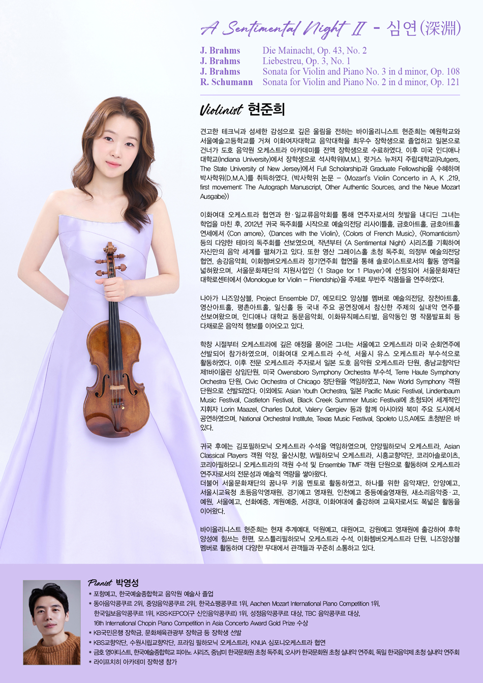 [Violinist 현준희]견고한 테크닉과 섬세한 감성으로 깊은 울림을 전하는 바이올리니스트 현준희는 예원학교와 서울예술고등학교를 거쳐 이화여자대학교 음악대학을 최우수 장학생으로 졸업하고 일본으로 건너가 도호 음악원 오케스트라 아카데미를 전액 장학생으로 수료하였다. 이후 미국 인디애나 대학교에서 석사학위(M.M.), 럿거스 뉴저지 주립대학교에서 박사학위(D.M.A.)를 취득하였다.이화여대 오케스트라 협연을 시작으로 2012년 귀국 독주회 이후 예술의전당, 금호아트홀 등에서 다수의 독주회를 가졌으며, «A Sentimental Night» 시리즈를 기획하여 음악 세계를 펼쳐가고 있다. 니즈앙상블, Project Ensemble D7, 에모티오 앙상블 멤버로 국내 주요 공연장에서 실내악 연주를 선보이고 있다.오케스트라 활동에도 깊은 애정을 품어 이화여대 오케스트라 수석, 서울시 유스 오케스트라 부수석, 일본 도호 음악원 오케스트라 단원, 충남교향악단 제1바이올린 상임단원, 미국 Owensboro Symphony 부수석, Civic Orchestra of Chicago 정단원 등을 역임하였다. 또한 세계적인 지휘자들과 함께 아시아와 북미 주요 도시에서 공연하였으며, 귀국 후 김포필하모닉 오케스트라 수석을 역임하고 다수 오케스트라의 객원 수석 및 단원으로 활동하며 전문성을 쌓아왔다.교육자로서 예원, 서울예고, 선화예중, 계원예중, 서경대, 이화여대 등에 출강하였으며, 현재 추계예대, 덕원예고, 대원여고, 강원예고 영재원에 출강하여 후학 양성에 힘쓰는 한편, 모스틀리필하모닉 오케스트라 수석, 이화쳄버오케스트라 단원, 니즈앙상블 멤버로 활동하고 있다.[PROGRAM]A Sentimental Night Ⅱ - 심연(深淵)- J. Brahms: Die Mainacht, Op. 43, No. 2- J. Brahms: Liebestreu, Op. 3, No. 1- J. Brahms: Sonata for Violin and Piano No. 3 in d minor, Op. 108- R. Schumann: Sonata for Violin and Piano No. 2 in d minor, Op. 121[Pianist 박영성]* 포항예고, 한국예술종합학교 음악원 예술사 졸업* 동아음악콩쿠르 2위, 중앙음악콩쿠르 2위, 한국쇼팽콩쿠르 1위, Aachen Mozart International Piano Competition 1위, 한국일보음악콩쿠르 1위, KBS-KEPCO 1위, 성정음악콩쿠르 대상, TBC 음악콩쿠르 대상, 16th International Chopin Piano Competition in Asia Concerto Award Gold Prize 등 입상* KB국민은행 및 문화체육관광부 장학금 수혜* KBS교향악단, 수원시립교향악단, 프라임 필하모닉 오케스트라, KNUA 심포니오케스트라 협연* 금호 영아티스트, 독주회 및 초청 실내악 연주회 등 다수 활동* 라이프치히 아카데미 장학생 참가