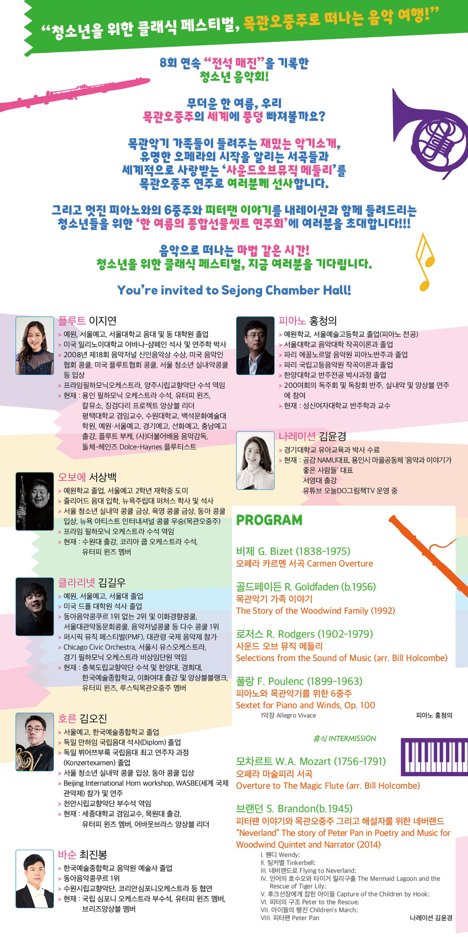 [PROGRAM]  비제 G. Bizet (1838-1975)   오페라 카르멘 서곡 Carmen Overture     골드페이든 R. Goldfaden (b.1956)   목관악기 가족 이야기   The Story of the Woodwind Family(1992)    로저스 R. Rodgers(1902-1979)   사운드 오브 뮤직 메들리  Selections from the Sound of Music  (arr. Bill Holcombe)    풀랑 F. Poulenc (1899-1963)   피아노와 목관악기를 위한 6중주  Sextet for Piano and Winds, op.100   1악장 Allegro Vivace    휴식     모차르트 W.A. Mozart (1756-1791)  오페라 마술피리 서곡  Overture to The Magic Flute  (arr.  Bill Holcombe)    브랜던 S. Brandon(b.1945)  피터팬 이야기와 목관오중주 그리고 해설자를 위한 네버랜드 "Neverland" The story of Peter Pan in Poetry and Music for Woodwind Quintet and Narrator(2014)  I. 웬디Wendy; II. 팅커벨Tinkerbell; III. 네버랜드로Flying to Neverland; IV. 인어의 호수오와 타이거 릴리구출The Mermaid Lagoon and the Rescue of Tiger Lily; V. 후크선장에게 잡힌 아이들Capture of the Children by Hook; VI. 피터의 구조Peter to the Rescue; VII. 아이들의 행진 Children's March; VIII. 피터팬Peter Pan