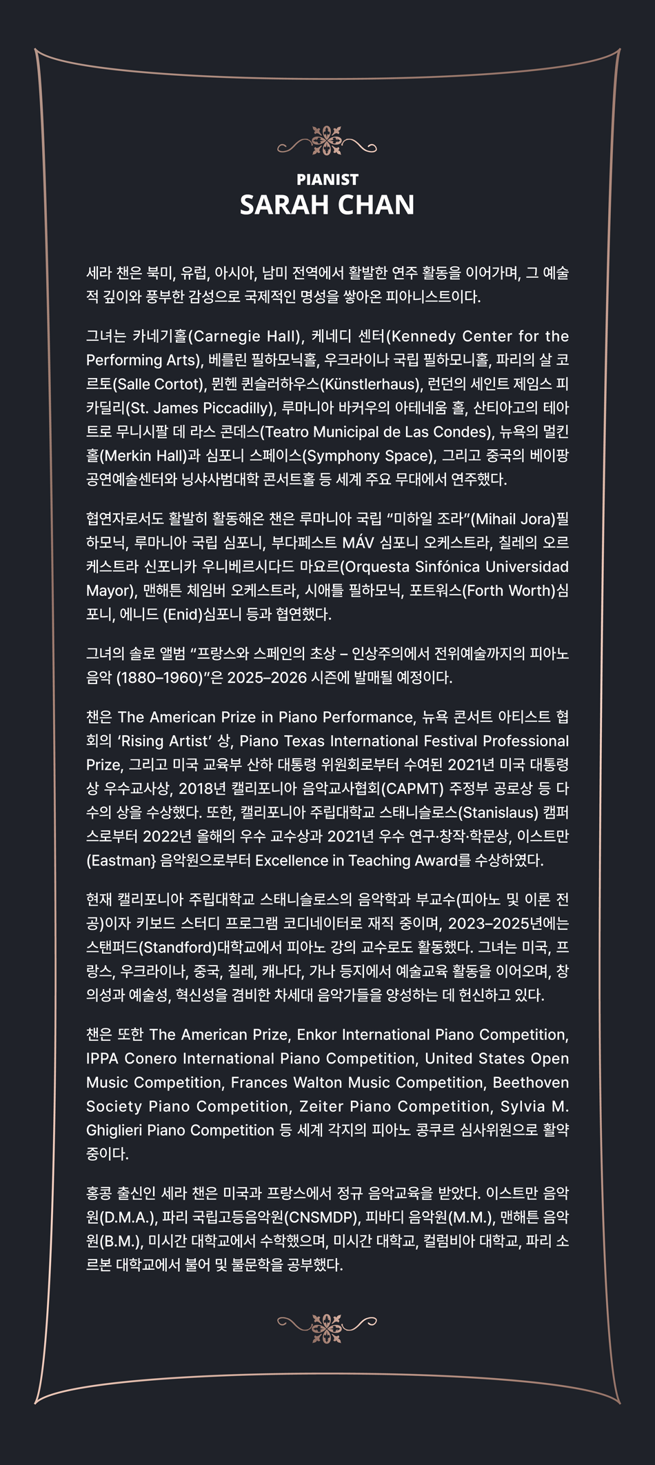 세라 찬은 북미, 유럽, 아시아, 남미 전역에서 활발한 연주 활동을 이어가며, 그 예술적 깊이와 풍부한 감성으로 국제적인 명성을 쌓아온 피아니스트이다. 그녀는 카네기홀(Carnegie Hall), 케네디 센터(Kennedy Center for the Performing Arts), 베를린 필하모닉홀, 우크라이나 국립 필하모니홀, 파리의 살 코르토(Salle Cortot), 뮌헨 퀸슬러하우스(Künstlerhaus), 런던의 세인트 제임스 피카딜리(St. James Piccadilly), 루마니아 바커우의 아테네움 홀, 산티아고의 테아트로 무니시팔 데 라스 콘데스(Teatro Municipal de Las Condes), 뉴욕의 멀킨홀(Merkin Hall)과 심포니 스페이스(Symphony Space), 그리고 중국의 베이팡 공연예술센터와 닝샤사범대학 콘서트홀 등 세계 주요 무대에서 연주했다. 협연자로서도 활발히 활동해온 찬은 루마니아 국립 “미하일 조라” (Mihail Jora)필하모닉, 루마니아 국립 심포니, 부다페스트 MÁV 심포니 오케스트라, 칠레의 오르케스트라 신포니카 우니베르시다드 마요르 (Orquesta Sinfónica Universidad Mayor), 맨해튼 체임버 오케스트라, 시애틀 필하모닉, 포트워스 (Forth Worth)심포니, 에니드 (Enid)심포니 등과 협연했다. 그녀의 솔로 앨범 “프랑스와 스페인의 초상 – 인상주의에서 전위예술까지의 피아노 음악 (1880–1960)”은 2025–2026 시즌에 발매될 예정이다. 찬은 The American Prize in Piano Performance, 뉴욕 콘서트 아티스트 협회의 ‘Rising Artist’ 상, Piano Texas International Festival Professional Prize, 그리고 미국 교육부 산하 대통령 위원회로부터 수여된 2021년 미국 대통령상 우수교사상, 2018년 캘리포니아 음악교사협회(CAPMT) 주정부 공로상 등 다수의 상을 수상했다. 또한, 캘리포니아 주립대학교 스태니슬로스 (Stanislaus) 캠퍼스로부터 2022년 올해의 우수 교수상과 2021년 우수 연구·창작·학문상, 이스트만 (Eastman} 음악원으로부터 Excellence in Teaching Award를 수상하였다. 현재 캘리포니아 주립대학교 스태니슬로스의 음악학과 부교수(피아노 및 이론 전공)이자 키보드 스터디 프로그램 코디네이터로 재직 중이며, 2023–2025년에는 스탠퍼드 (Standford)대학교에서 피아노 강의 교수로도 활동했다. 그녀는 미국, 프랑스, 우크라이나, 중국, 칠레, 캐나다, 가나 등지에서 예술교육 활동을 이어오며, 창의성과 예술성, 혁신성을 겸비한 차세대 음악가들을 양성하는 데 헌신하고 있다. 찬은 또한 The American Prize, Enkor International Piano Competition, IPPA Conero International Piano Competition, United States Open Music Competition, Frances Walton Music Competition, Beethoven Society Piano Competition, Zeiter Piano Competition, Sylvia M. Ghiglieri Piano Competition 등 세계 각지의 피아노 콩쿠르 심사위원으로 활약 중이다. 홍콩 출신인 사라 찬은 미국과 프랑스에서 정규 음악교육을 받았다. 이스트만 음악원(D.M.A.), 파리 국립고등음악원(CNSMDP), 피바디 음악원(M.M.), 맨해튼 음악원(B.M.), 미시간 대학교에서 수학했으며, 미시간 대학교, 컬럼비아 대학교, 파리 소르본 대학교에서 불어 및 불문학을 공부했다.