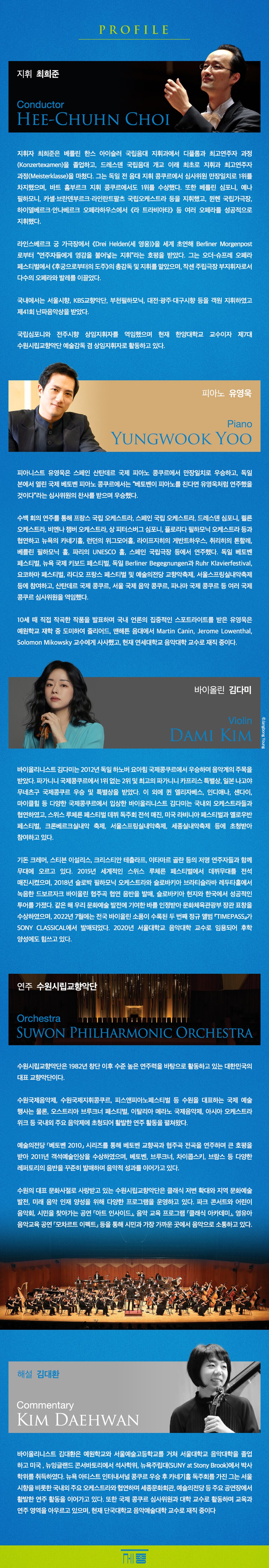 PROFILE 지휘 최희준 Conductor HEE-CHUHN CHOI 지휘자 최희준은 베를린 한스 아이슬러 국립음대 지휘과에서 디플롬과 최고연주자 과정(Konzertexamen)을 졸업하고, 드레스덴 국립음대 개교 이래 최초로 지휘과 최고연주자 과정(Meisterklasse)을 마쳤습니다. 그는 독일 전 음대 지휘 콩쿠르에서 심사위원 만장일치로 1위를 차지했으며, 바트 홈부르크 지휘 콩쿠르에서도 1위를 수상했습니다. 또한 베를린 심포니, 예나 필하모니, 카셀, 브란덴부르크, 라인란트팔츠 국립오케스트라 등을 지휘했고, 뮌헨 국립가극장, 하이델베르크, 안나베르크 오페라하우스에서 <라 트라비아타> 등 여러 오페라를 성공적으로 지휘했습니다. 라인스베르크 궁 가극장에서 <Drei Helden(세 영웅)>을 세계 초연해 Berliner Morgenpost로부터 '연주자들에게 영감을 불어넣는 지휘'라는 호평을 받았습니다. 그는 오더 슈프레 오페라 페스티벌에서 <후궁으로부터의 도주>의 총감독 및 지휘를 맡았으며, 작센 주립극장 부지휘자로서 다수의 오페라와 발레를 이끌었습니다. 국내에서는 서울시향, KBS교향악단, 부천필하모닉, 대전시향, 광주시향, 대구시향 등을 객원 지휘하였고 제41회 난파음악상을 받았습니다. 국립심포니오케스트라와 전주시립교향악단 상임지휘자를 역임했으며 현재 한양대학교 교수이자 제7대 수원시립교향악단 예술감독 겸 상임지휘자로 활동하고 있습니다. 피아노 유영욱 Piano YUNGWOOK YOO 피아니스트 유영욱은 스페인 산탄데르 국제 피아노 콩쿠르에서 만장일치로 우승하고, 독일 본에서 열린 국제 베토벤 피아노 콩쿠르에서는 베토벤이 피아노를 친다면 유영욱처럼 연주했을 것이다라는 심사위원의 찬사를 받으며 우승했습니다. 수백 회의 연주를 통해 프랑스 국립오케스트라, 스페인 드레스덴 심포니, 골든 오케스트라, 비엔나 챔버 상트페테르부르크 플로리다 필하모닉 오케스트라 등과 협연하고 뉴욕 카네기홀, 런던 위그모어홀, 라이프치히 게반트하우스, 취리히 톤할레, 베를린 필하모니, 파리 unesco홀, 국립극장 등에서 연주했습니다. 독일 베토벤 페스티벌, 국제 키보드 berliner begegnungen, ruhr klavierfestival, 요코하마 라디오 예술의전당 교향악축제, 서울스프링실내악축제 등에 참여했으며, 산탄데르 국제콩쿠르, 서울국제음악콩쿠르, 파나마 국제콩쿠르 등 여러 콩쿠르의 심사위원을 역임했습니다. 10세 때 직접 작곡한 작품을 발표하며 국내 언론의 집중 조명을 받았고, 예원학교 재학 중 도미하여 줄리아드 음악원과 맨해튼 음대에서 martin canin, jerome lowenthal, solomon mikowsky 교수를 사사했으며 현재 연세대학교 음악대학 교수로 재직 중입니다. 바이올린 김다미 violin dami kim 바이올리니스트 김다미는 2012년 하노버 요아힘 국제콩쿠르에서 우승하며 음악계의 주목을 받았습니다. 파가니니 1위 없는 2위 및 최고의 카프리스 특별상, 일본 나고야 무네츠구 우승 특별상을 수상했습니다. 이 외에도 엘리자베스, 인디애나폴리스, 센다이, 마이클 힐 다양한 국제콩쿠르에 입상했으며 국내외 유수 오케스트라와 협연했습니다. 스위스 베르비에 페스티벌 데뷔 독주회 전석 매진을 기록했고, 미국 라비니아 옐로우반 크론베르크 실내악축제, 초청되어 활동하고 있습니다. 기돈 크레머, 스티븐 이설리스, 크리스티안 테츨라프, 예핌 브론프만 세계적인 연주자들과 함께 무대에 올랐으며, 2018년 슬로바키아 드보르자크 협주곡 협연 음반을 발매하고 성공적인 투어를 가졌습니다. 같은 해 문화체육관광부 장관 표창을 수상했으며, 2022년에는 두 번째 정규 앨범 timepass가 sony classical에서 발매되었습니다. 2020년부터 서울대학교 재직하며 후학 양성에도 힘쓰고 연주 수원시립교향악단 orchestra suwon philharmonic 수원시립교향악단은 1987년 창단 이후 수준 높은 연주력을 바탕으로 있는 대한민국의 대표 교향악단입니다. 수원국제음악제, 수원국제지휘콩쿠르, 피스앤피아노페스티벌 수원을 대표하는 국제예술행사는 물론 오스트리아 브루크너 이탈리아 메라노 국제음악제, 아시아 위크 주요 음악제에 활발한 연주활동을 펼쳐왔습니다. '베토벤 2010' 시리즈를 교향곡과 전곡을 연주하며 큰 호평을 받아 2011년 객석예술인상을 베토벤, 브루크너, 차이콥스키, 브람스 레퍼토리의 꾸준히 발매하며 음악적 성과를 이어가고 수원의 문화사절로 사랑받고 클래식 저변 확대와 지역 문화예술 발전, 미래 음악 인재 양성을 위해 프로그램을 운영하고 파크 콘서트와 어린이 음악회, 시민을 찾아가는 공연 '아트 인사이드', 교육 프로그램 '클래식 아카데미', 영유아 음악교육 '모차르트 이펙트' 등을 시민과 가장 가까운 곳에서 음악으로 소통하고 해설 김대환 commentary daehwan 김대환은 예원학교와 서울예술고등학교를 거쳐 음악대학을 졸업하고 뉴잉글랜드 콘서바토리에서 석사학위, 뉴욕주립대학교(suny at stony brook)에서 박사학위를 취득했습니다. 아티스트 인터내셔널 콩쿠르 후 카네기홀 독주회를 가진 그는 서울시향을 비롯한 협연하며 세종문화회관, 공연장에서 또한 심사위원과 대학 활동하며 교육과 영역을 아우르고 있으며, 단국대학교 음악예술대학 중입니다.