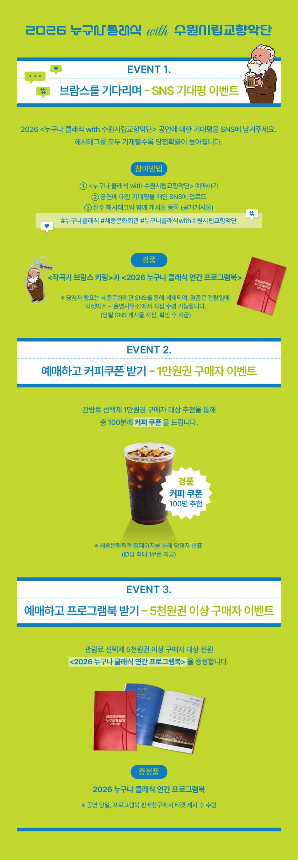 2026 누구나 클래식 수원시립교향악단 EVENT 1. 브람스를 기다리며 - SNS 기대평 이벤트 2026 <누구나 클래식 with 수원시립교향악단> 공연에 대한 기대평을 SNS에 남겨주세요. 해시태그를 모두 기재할수록 당첨 확률이 높아집니다. 참여방법 ① <누구나 클래식 with 수원시립교향악단> 예매하기 ② 공연에 대한 기대평을 개인 SNS에 업로드 ③ 필수 해시태그와 함께 게시물 등록(공개 게시물) #누구나클래식 #세종문화회관 #누구나클래식with수원시립교향악단 경품 <작곡가 브람스 키링>, <2026 누구나 클래식 연간 프로그램북> *당첨자 발표는 세종문화회관 SNS를 통해 공지됩니다. EVENT 2. 예매하고 커피쿠폰 받기 - 1만원권 구매자 이벤트 관람료 선택제 1만원권 구매자 대상 추첨을 통해 총 100명에게 커피 쿠폰을 드립니다. 경품 커피 쿠폰(100명) EVENT 3. 예매하고 프로그램북 받기 - 5천원권 이상 구매자 이벤트 관람료 선택제 5천원권 이상 구매자 대상 전원에게 <2026 누구나 클래식 연간 프로그램북>을 증정합니다. 증정품 2026 누구나 클래식 연간 프로그램북