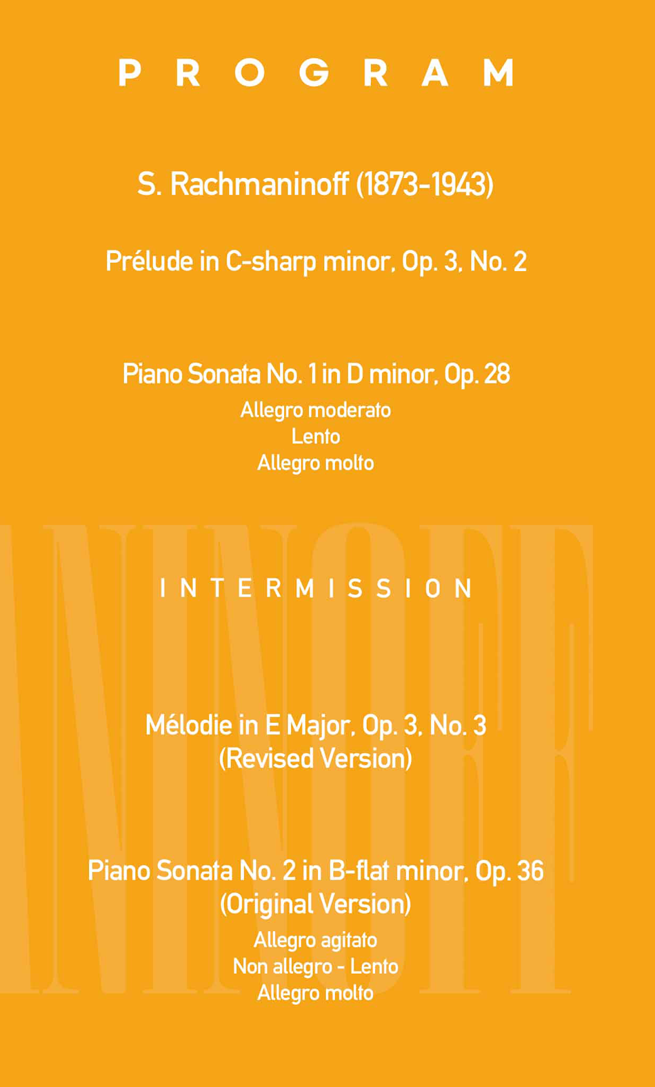[PROGRAM]  S. Rachmaninoff (1873-1943)  Prelude in C-sharp minor, Op. 3 no. 2    Piano Sonata No. 1 in D minor, Op. 28  Allegro moderato  Lento  Allegro molto    INTERMISSION    Mélodie in E Major, Op. 3 no. 3 (Revised Version)    Piano Sonata No. 2 in B-flat minor, Op. 36 (Original Version)  Allegro agitato  Non allegro - Lento  Allegro molto