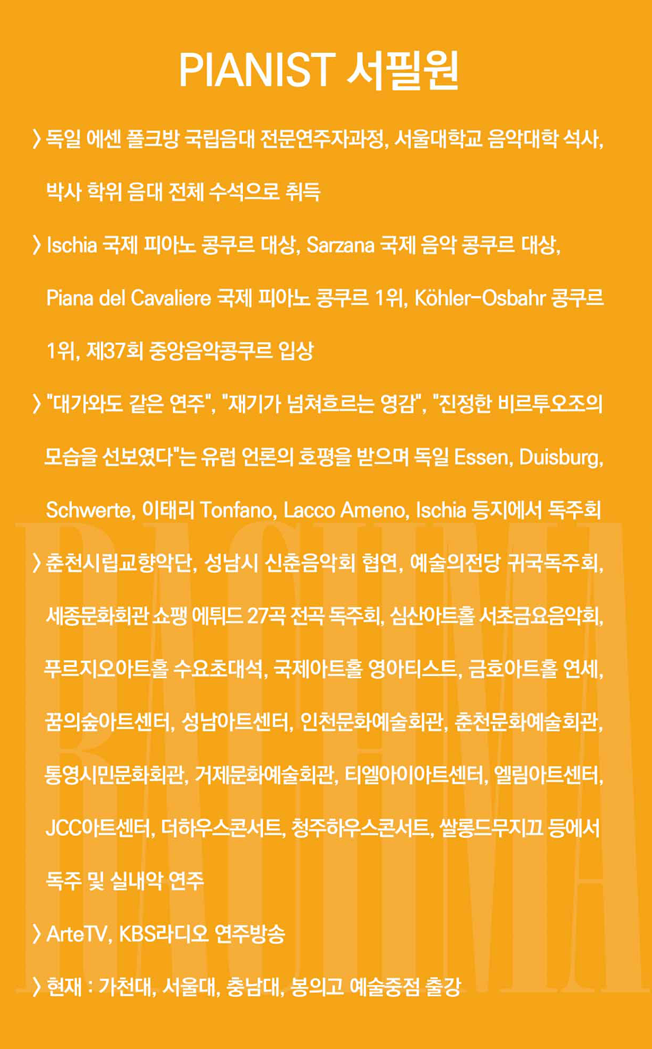 PIANIST 서필원 > 독일 에센 폴크방 국립음대 전문연주자과정, 서울대학교 음악대학 석사, 박사 학위 음대 전체 수석으로 취득 > Ischia 국제 피아노 콩쿠르 대상, Sarzana 국제 음악 콩쿠르 대상, Piana del Cavaliere 국제 피아노 콩쿠르 1위, Köhler-Osbahr 콩쿠르 1위, 제37회 중앙음악콩쿠르 입상 > '대가와도 같은 연주', '재기가 넘쳐흐르는 영감', '진정한 비르투오조의 모습을 선보였다'는 유럽 언론의 호평을 받으며 독일 Essen, Duisburg, Schwerte, 이태리 Tonfano, Lacco Ameno, Ischia 등지에서 독주회 >춘천시립교향악단, 성남시 신춘음악회 협연, 예술의전당 귀국독주회, 세종문화회관 쇼팽 에튀드 27곡 전곡 독주회, 심산아트홀 서초금요음악회, 푸르지오아트홀 수요초대석, 국제아트홀 영아티스트, 금호아트홀 연세, 꿈의숲아트센터, 성남아트센터, 인천문화예술회관, 춘천문화예술회관, 통영시민문화회관, 거제문화예술회관, 티엘아이아트센터, 엘림아트센터, JCC아트센터, 더하우스콘서트, 청주하우스콘서트, 쌀롱드무지끄 등에서 독주 및 실내악 연주 > ArteTV, KBS라디오 연주방송 > 현재 : 가천대, 서울대, 충남대, 봉의고 예술중점 출강
