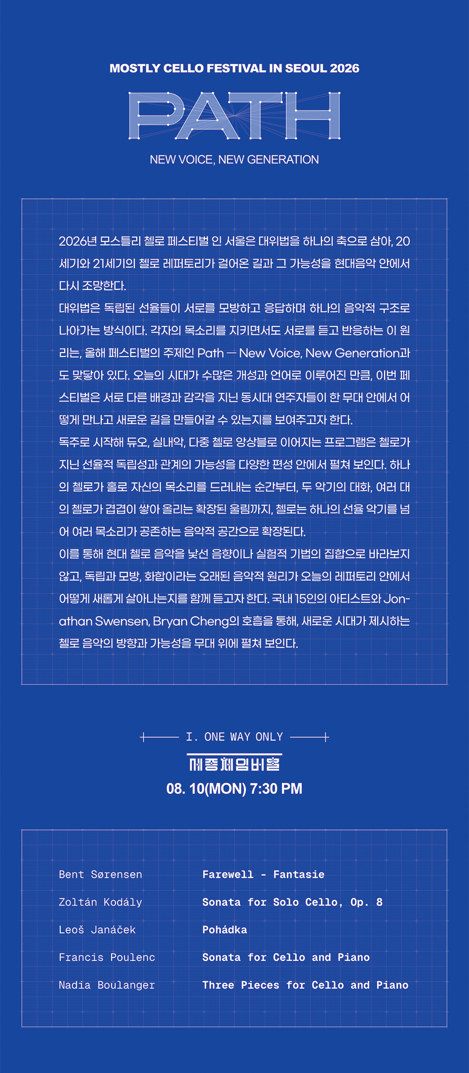 Path — New Voice, New Generation  사단법인 프렌즈오브뮤직이 주최하는 모스틀리 첼로 페스티벌 인 서울의 여섯 번째 무대가 오는 2026년 8월 10일부터 12일까지 사흘간 개최된다.  2026년 페스티벌의 주제는 ‘Path — New Voice, New Generation’이다. 이번 페스티벌은 20세기와 21세기의 첼로 음악을 단순히 어렵고 실험적인 현대음악으로 소개하는 데 그치지 않고, 서로 다른 목소리가 어떻게 만나고 관계를 맺으며 하나의 음악을 만들어가는지를 보여주는 데 초점을 맞춘다. 이를 위해 독주를 비롯해 다양한 편성의 작품을 선보이며 하나의 악기가 독립된 목소리로 출발해 다른 악기와 만나고, 여러 성부와 관계를 맺으며 더 큰 음악적 구조로 확장되는 과정을 프로그램에 담았다.  이번 페스티벌을 관통하는 음악적 원리는 대위법이다. 대위법은 서로 다른 선율이 각자의 개성을 유지하면서도 서로를 듣고, 모방하고, 응답하며 하나의 음악을 이루는 방식이다. 어느 한 목소리가 다른 목소리를 지우는 것이 아니라, 각각의 성부가 독립성을 유지한 채 서로 관계를 형성한다는 점에서 이번 페스티벌의 주제와 맞닿아 있다.  2026 모스틀리 첼로 페스티벌이 선보이고자 하는 현대음악은 낯선 음향이나 새로운 기법만을 강조하는 음악이 아니라 서로 다른 선율과 음색, 세대와 연주자가 하나의 무대에서 공존하고 조화를 이룸을 보여줄 음악이다. 이를 통해 현대 첼로 음악이 독주 중심의 레퍼토리에서 듀오와 실내악, 다중 첼로 앙상블로 확장되어온 현대음악의 흐름을 집중적으로 조명한다. 첼로는 이러한 관계를 표현하기에 적합한 악기다. 인간의 목소리와 가까운 깊고 폭넓은 음색을 지닌 첼로는 독주에서는 한 연주자의 개성과 음악적 언어를 드러내고, 다른 악기와 만날 때에는 대화와 충돌, 조화의 관계를 만들어낸다. 여러 대의 첼로가 함께 연주할 때에는 동일한 악기 안에서도 서로 다른 목소리와 역할이 존재할 수 있음을 보여준다.  모스틀리 첼로 페스티벌 인 서울은 지난 5년간 옌스 페터 마인츠, 미샤 마이스키, 지오반니 솔리마 등 세계적인 첼리스트들과 함께 무대를 만들어오며, 첼로 음악의 전통과 새로운 가능성을 국내 관객에게 소개해왔다. 국내외 연주자들이 한 무대에서 첼로 음악의 다양한 흐름을 공유하는 국제 첼로 페스티벌로 성장해온 데 이어, 여섯 번째를 맞는 2026년에는 동시대를 살아가는 새로운 세대의 목소리에 주목한다. 올해는 국제무대에서 독보적인 행보를 걸어가고 있는 동시대의 젊은 거장 첼리스트 조나단 스웬슨(Jonathan Swensen)과 브라이언 챙(Bryan Cheng)을 초청한다. 덴마크계 미국인 첼리스트 조나단 스웬슨은 영 콘서트 아티스트 국제 오디션과 아람 하차투리안 국제 첼로 콩쿠르에서 우승했으며, 에이버리 피셔 커리어 그랜트 수상과 나움버그 국제 첼로 콩쿠르 공동 1위를 통해 국제적인 주목을 받아왔다. 캐나다 출신 첼리스트 브라이언 챙은 제네바 국제음악콩쿠르 첼로 부문 2위와 청중상, 퀸 엘리자베스 콩쿠르 첼로 부문 6위를 수상했으며, 현재 세계적인 클래식 아티스트 매니지먼트사 IMG Artists 소속으로 활동하고 있다. 두 연주자는 각자의 음악적 개성을 보여주는 독주 무대뿐 아니라 듀오와 실내악에도 참여한다. 한 연주자의 독립된 목소리가 다른 연주자와 만나 새로운 관계와 음악적 의미를 만들어가는 과정을 통해, 새로운 세대가 제시하는 첼로 음악의 방향과 가능성을 보여줄 예정이다. 2026 모스틀리 첼로 페스티벌은 현대음악을 낯설고 어려운 음악으로 구분하기보다, 오늘의 시대와 관계를 담아내는 살아 있는 음악으로 제시한다. 각자의 목소리를 잃지 않으면서도 서로를 듣고 응답하며 함께 하나의 길을 만들어가는 과정이 이번 페스티벌의 중심이다.    페스티벌의 첫 번째 무대인 ‘One Way Only’에서는 조나단 스웬슨과 브라이언 챙의 첼로 리사이틀을 통해 두 연주자의 독립적인 음악 세계를 소개한다.        [ PROGRAM ]  B. Sørensen Farewell - Fantasie  Z. KodálySonata for Solo Cello, Op. 8  L. JanáčekPohádka  F. PoulencSonata for Cello and Piano  N. BoulangerThree Pieces for Cello and Piano