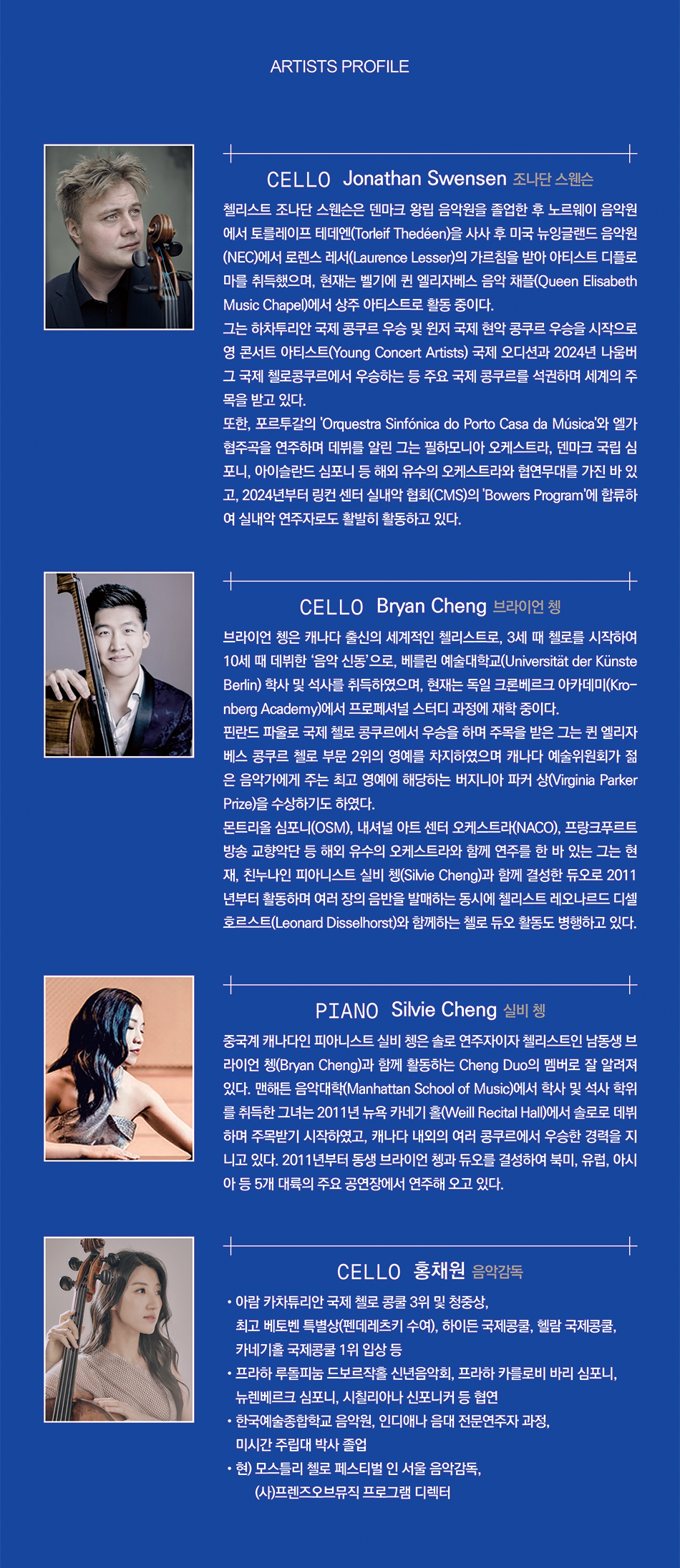 Cello / 조나단 스웬슨 (Jonathan Swensen)  첼리스트 조나단 스웬슨은 덴마크 왕립 음악원을 졸업한 후 노르웨이 음악원에서 토를레이프 테데엔 (Torleif Thedéen)을 사사 후 미국 뉴잉글랜드 음악원(NEC)에서 로렌스 레서(Laurence Lesser)의 가르침을받아 아티스트 디플로마를 취득했으며, 현재는 벨기에 퀸 엘리자베스 음악 채플(Queen Elisabeth Music Chapel)에서 상주 아티스트로 활동 중이다.  그는 하차투리안 국제 콩쿠르 우승 및 윈저 국제 현악 콩쿠르 우승을 시작으로 영 콘서트 아티스트 (Young Concert Artists) 국제 오디션과 2024년 나움버그 국제 첼로콩쿠르에서 우승하는 등 주요 국제 콩쿠르를 석권하며 세계의 주목을 받고 있다.  또한, 포르투갈의 'Orquestra Sinfónica do Porto Casa da Música'와 엘가 협주곡을 연주하며 데뷔를 알린 그는 필하모니아 오케스트라, 덴마크 국립 심포니, 아이슬란드 심포니 등 해외 유수의 오케스트라와 협연무대를 가진 바 있고, 2024년부터 링컨 센터 실내악 협회(CMS)의 'Bowers Program'에 합류하여 실내 악 연주자로도 활발히 활동하고 있다.    Cello / 브라이언 쳉 (Bryan Cheng)  브라이언 쳉은 캐나다 출신의 세계적인 첼리스트로, 3세 때 첼로를 시작하여 10세 때 데뷔한 '음악 신동'으로, 베를린 예술대학교(Universität der Künste Berlin) 학사 및 석사를 취득하였으며, 현재는 독일 크론 베르크 아카데미(Kronberg Academy)에서 프로페셔널 스터디 과정에 재학 중이다.  핀란드 파울로 국제 첼로 콩쿠르에서 우승을 하며 주목을 받은 그는 퀸 엘리자베스 콩쿠르 첼로 부문 2위의 영예를 차지하였으며 캐나다 예술위원회가 젊은 음악가에게 주는 최고 영예에 해당하는 버지니아 파커 상(Virginia Parker Prize)을 수상하기도 하였다. 몬트리올 심포니(OSM), 내셔널 아트 센터 오케스트라(NACO), 프랑크푸르트 방송 교향악단 등 해외 유수의 오케스트라와 함께 연주를 한 바 있는 그는 현재, 친누나인 피아니스트 실비 쳉(Silvie Cheng)과 함께 결성한 듀오로 2011년부터 활동하며 여러 장의 음반을 발매하는 동시에 첼리스트 레오나르드 디셀 호르스트(Leonard Disselhorst)와 함께하는 첼로 듀오 활동도 병행하고 있다.    Piano / 실비 쳉 (Silvie Cheng)  중국계 캐나다인 피아니스트 실비 쳉은 솔로 연주자이자 첼리스트인 남동생 브라이언 쳉(Bryan Cheng)과 함께 활동하는 Cheng Duo의 멤버로 잘 알려져 있다. 맨해튼 음악대학(Manhattan School of Music)에서 학사 및 석사 학위를 취득한 그녀는 2011년 뉴욕 카네기 홀(Weill Recital Hall)에서 솔로로 데뷔하며 주목받기 시작하였고, 캐나다 내외의 여러 콩쿠르에서 우승한 경력을 지니고 있다. 2011년부터 동생 브라이언 쳉과 듀오를 결성하여 북미, 유럽, 아시아 등 5개 대륙의 주요 공연장에서 연주해 오고 있다.    Cello & 음악감독 / 홍채원  - 아람 카차튜리안 국제 첼로 콩쿨 3위 및 청중상, 최고 베토벤 특별상(펜데레츠키 수여), 하이든 국제콩쿨, 헬람 국제콩쿨, 카네기홀 국제콩쿨 1위 입상 등 - 프라하 루돌피눔 드보르작홀 신년음악회, 프라하 카를로비 바리 심포니, 뉴렌베르크 심포니, 시칠리아나 신포니커 등 협연 - 한국예술종합학교 음악원, 인디애나 음대 전문연주자 과정, 미시간 주립대 박사 졸업 - 현) 모스틀리 첼로 페스티벌 인 서울 음악감독, (사)프렌즈오브뮤직 프로그램 디렉터