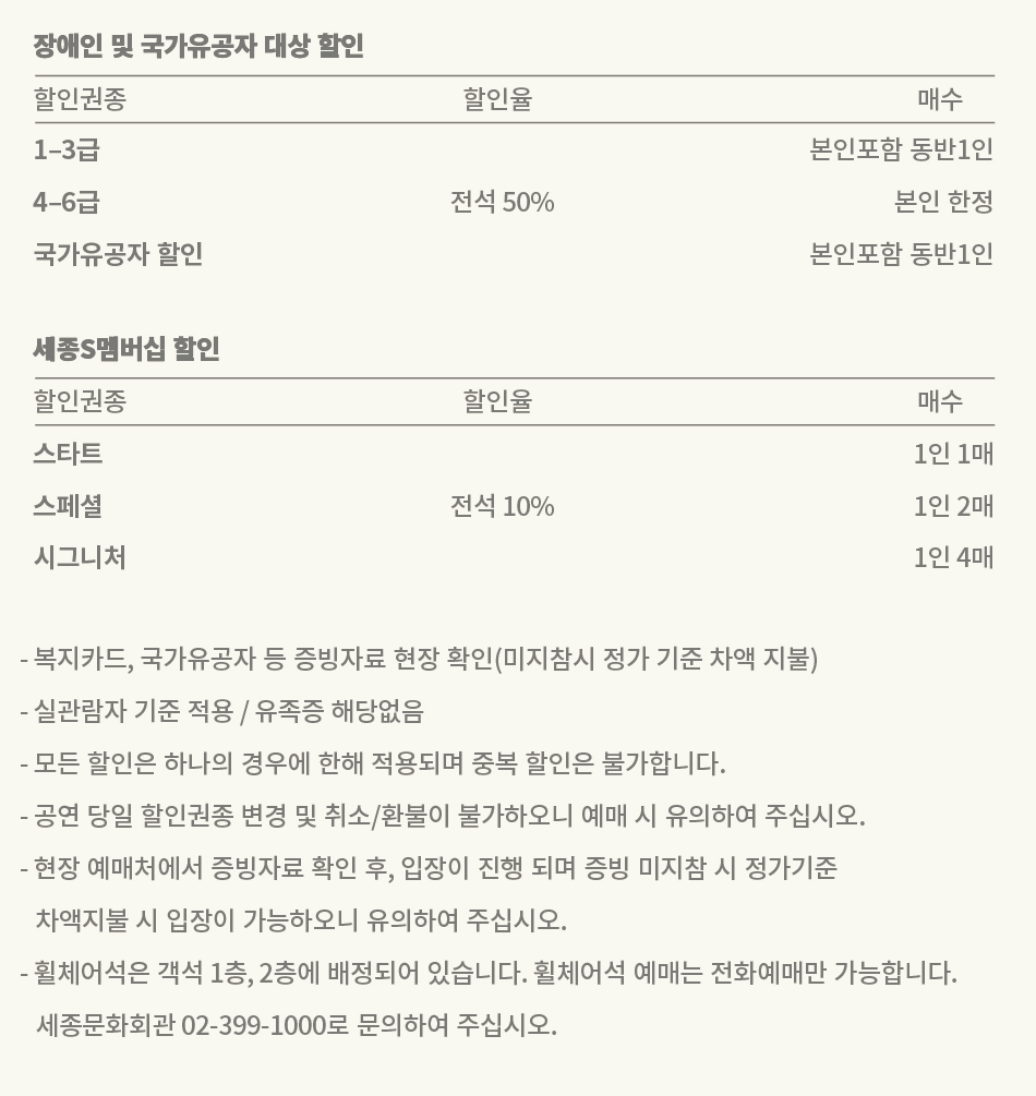 장애인 및 국가유공자 대상 할인 | 할인권종 | 할인율 | 매수 | 1-3급(중증) | 전석 50% | 본인포함 동반1인 | 4-6급(경증) | 전석 50% | 본인 한정 | 국가유공자 | 전석 50% | 본인포함 동반1인 세종S멤버십 할인 | 할인권종 | 할인율 | 매수 | 스타트 | 전석 10% | 1인 1매 | 스페셜 | 전석 10% | 1인 2매 | 시그니처 | 전석 10% | 1인 4매 - 복지카드, 국가유공자증 등 증빙자료 현장 확인(미지참시 정가 기준 차액 지불) - 실관람자 기준 적용 / 유족증 해당없음 - 모든 할인은 하나의 경우에 한해 적용되며 중복 할인은 불가합니다. - 공연 당일 할인권종 변경 및 취소/환불이 불가하오니 예매 시 유의하여 주십시오. - 현장 예매처에서 증빙자료 확인 후, 입장이 진행 되며 증빙 미지참 시 정가기준 차액지불 시 입장이 가능하오니 유의하여 주십시오. - 휠체어석은 객석 1층, 2층에 배정되어 있습니다. 휠체어석 예매는 전화예매만 가능합니다. 세종문화회관 02-399-1000로 문의하여 주십시오.