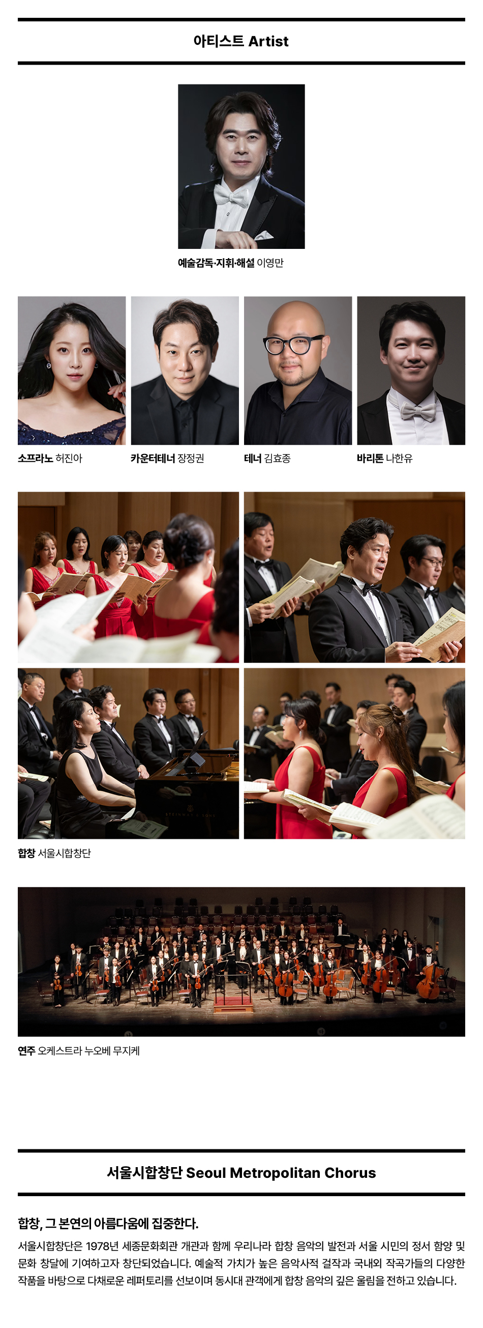 아티스트 Artist예술감독·지휘·해설 이영만소프라노 허진아카운터테너 장정권테너 김효종바리톤 나한유합창 서울시합창단연주 오케스트라 누오베 무지케서울시합창단 Seoul Metropolitan Chorus합창, 그 본연의 아름다움에 집중한다.서울시합창단은 1978년 세종문화회관 개관과 함께 우리나라 합창 음악의 발전과 서울 시민의 정서 함양 및 문화 창달에 기여하고자 창단되었습니다. 예술적 가치가 높은 음악사적 걸작과 국내외 작곡가들의 다양한 작품을 바탕으로 다채로운 레퍼토리를 선보이며 동시대 관객에게 합창 음악의 깊은 울림을 전하고 있습니다.