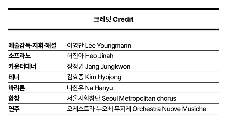 크레딧 Credit  예술감독·지휘·해설 소프라노 카운터테너 테너 바리톤 합창 연주  이영만 Lee Youngmann 허진아 Heo Jinah 장정권 Jang Jungkwon 김효종 Kim Hyojong 나한유 Na Hanyu 서울시합창단 Seoul Metropolitan chorus 오케스트라 누오베 무지케 Orchestra Nuove Musiche