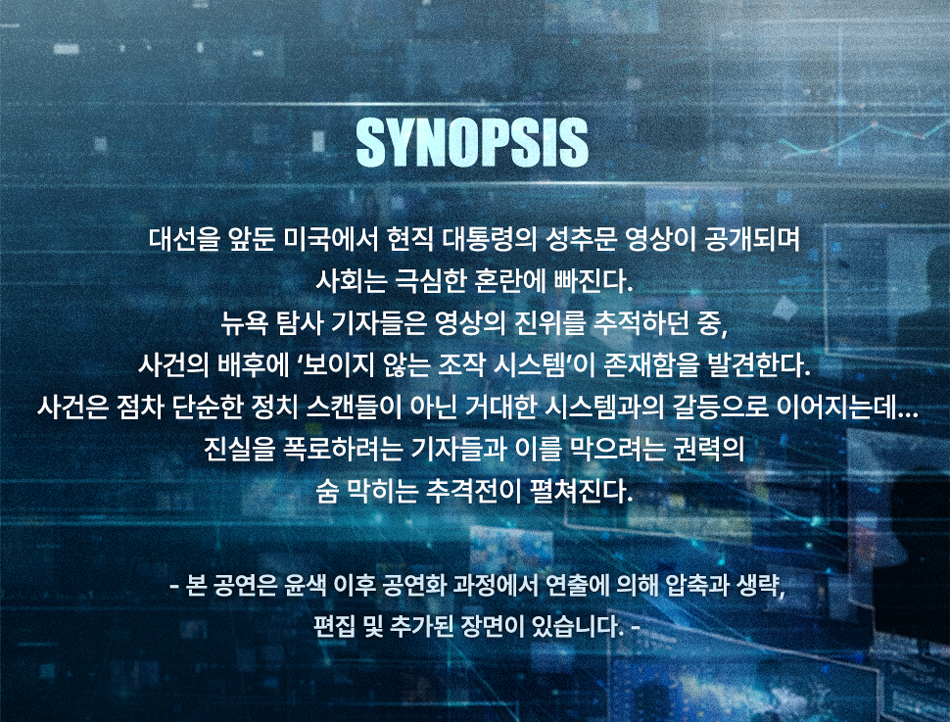 SYNOPSIS 대선을 앞둔 미국에서 현직 대통령의 성추문 영상이 공개되며 사회는 극심한 혼란에 빠진다. 뉴욕 탐사 기자들은 영상의 진위를 추적하던 중, 사건의 배후에 '보이지 않는 조작 시스템'이 존재함을 발견한다. 사건은 점차 단순한 정치 스캔들이 아닌 거대한 시스템과의 갈등으로 이어지는데 ….. 진실을 폭로하려는 기자들과 이를 막으려는 권력의 숨 막히는 추격전이 펼쳐진다. - 본 공연은 윤색 이후 공연화 과정에서 연출에 의해 압축과 생략, 편집 및 추가된 장면이 있습니다. -