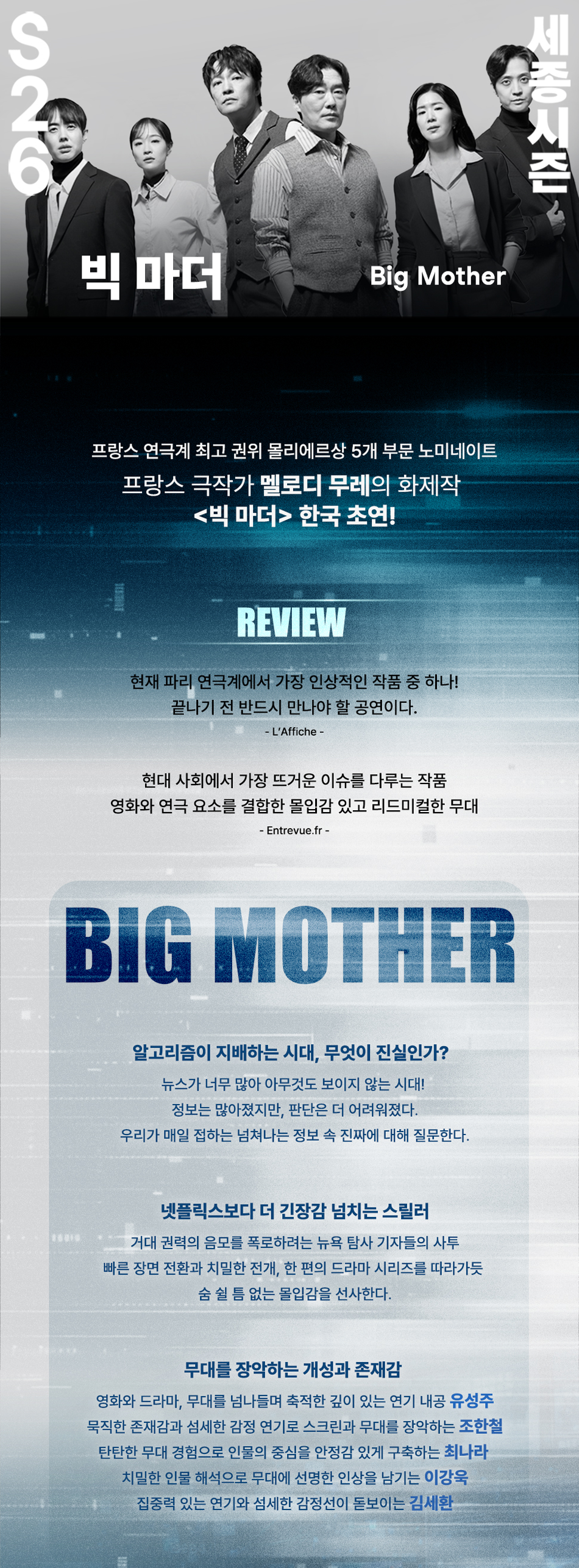 S26 세종시즌 빅 마더 Big Mother 프랑스 연극계 최고 권위 몰리에르상 5개 부문 노미네이트 프랑스 극작가 멜로디 무레의 화제작 <빅 마더> 한국 초연! REVIEW 현재 파리 연극계에서 가장 인상적인 작품 중 하나! 끝나기 전 반드시 만나야 할 공연이다. - L'Affiche - 현대 사회에서 가장 뜨거운 이슈를 다루는 작품 영화와 연극 요소를 결합한 몰입감 있고 리드미컬한 무대 - Entrevue.fr - BIG MOTHER 알고리즘이 지배하는 시대, 무엇이 진실인가? 뉴스가 너무 많아 아무것도 보이지 않는 시대! 정보는 많아졌지만, 판단은 더 어려워졌다. 우리가 매일 접하는 넘쳐나는 정보 속 진짜에 대해 질문한다. 넷플릭스보다 더 긴장감 넘치는 스릴러 거대 권력의 음모를 폭로하려는 뉴욕 탐사 기자들의 사투 빠른 장면 전환과 치밀한 전개, 한 편의 드라마 시리즈를 따라가듯 숨 쉴 틈 없는 몰입감을 선사한다. 무대를 장악하는 개성과 존재감 영화와 드라마, 무대를 넘나들며 축적한 깊이 있는 연기 내공 유성주 묵직한 존재감과 섬세한 감정 연기로 스크린과 무대를 장악하는 조한철 탄탄한 무대 경험으로 인물의 중심을 안정감 있게 구축하는 최나라 치밀한 인물 해석으로 무대에 선명한 인상을 남기는 이강욱 집중력 있는 연기와 섬세한 감정선이 돋보이는 김세환