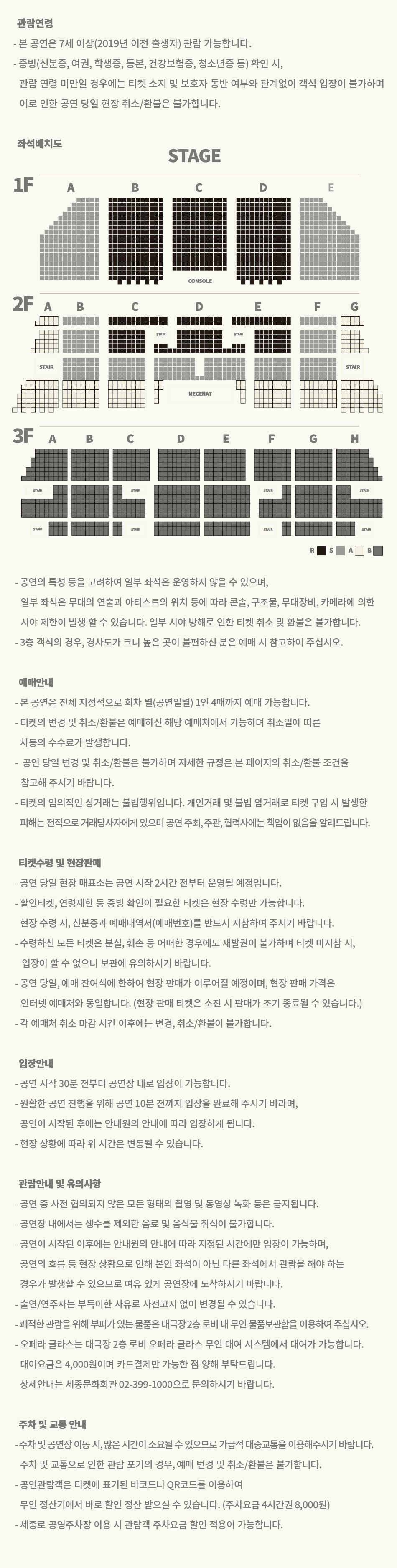 관람연령 - 본 공연은 7세 이상(2019년 이전 출생자) 관람 가능합니다. -증빙(신분증, 여권, 학생증, 등본, 건강보험증, 청소년증 등) 확인 시, 관람 연령 미만일 경우에는 티켓 소지 및 보호자 동반 여부와 관계없이 객석 입장이 불가하며 이로 인한 공연 당일 현장 취소/환불은 불가합니다. -공연의 특성 등을 고려하여 일부 좌석은 운영하지 않을 수 있으며, 일부 좌석은 무대의 연출과 아티스트의 위치 등에 따라 기둥, 구조물, 무대장비, 카메라에 의한 시야 제한이 발생할 수 있습니다. 일부 시야 방해로 인한 티켓 취소 및 환불은 불가합니다. -3층 객석의 경우, 경사도가 크니 높은 곳이 불편하신 분은 예매 시 참고하여 주십시오. 예매안내 본 공연은 전체 지정석으로 회차 별(공연일별) 1인 4매까지 예매 가능합니다. - 티켓의 변경 및 취소/환불은 예매하신 해당 예매처에서 가능하며 취소일에 따른 차등의 수수료가 발생합니다. - 공연 당일 변경 및 취소/환불은 불가하며 자세한 규정은 본 페이지의 취소/환불 조건을 참고해 주시기 바랍니다. -티켓의 임의적인 상거래는 불법행위입니다. 개인거래 및 불법 거래로 티켓 구입 시 발생한 피해는 전적으로 거래당사자에게 있으며 공연 주최, 주관, 협력사에는 책임이 없음을 알려드립니다. 티켓수령 및 현장판매 - 공연 당일 현장 매표소는 공연 시작 2시간 전부터 운영될 예정입니다. 할인티켓, 연령제한 등 증빙 확인이 필요한 티켓은 현장 수령만 가능합니다. 현장 수령 시, 신분증과 예매내역서(예매번호)를 반드시 지참하여 주시기 바랍니다. -수령하신 모든 티켓은 분실, 훼손 등 어떠한 경우에도 재발권이 불가하며 티켓 미지참 시, 입장이 불가하니 보관에 유의하시기 바랍니다. - 공연 당일, 예매 잔여석에 한하여 현장 판매가 이루어질 예정이며, 현장 판매 가격은 인터넷 예매처와 동일합니다. (현장 판매 티켓은 소진 시 판매가 조기 종료될 수 있습니다.) -각 예매처 취소 마감 시간 이후에는 변경, 취소/환불이 불가합니다. 입장안내 - 공연 시작 30분 전부터 공연장 내로 입장이 가능합니다. - 원활한 공연 진행을 위해 공연 10분 전까지 입장을 완료해 주시기 바라며, 공연이 시작된 후에는 안내원의 안내에 따라 입장하게 됩니다. - 현장 상황에 따라 위 시간은 변동될 수 있습니다. 관람안내 및 유의사항 -공연 중 사전 협의되지 않은 모든 형태의 촬영 및 동영상 녹화 등은 금지됩니다. -공연장 내에서는 생수를 제외한 음료 및 음식물 취식이 불가합니다. -공연이 시작된 이후에는 안내원의 안내에 따라 지정된 시간에만 입장이 가능하며, 공연의 흐름 등 현장 상황으로 인해 본인 좌석이 아닌 다른 좌석에서 관람을 해야 하는 경우가 발생할 수 있으므로 여유 있게 공연장에 도착하시기 바랍니다. -쾌적한 관람을 위해 부피가 있는 물품은 대극장 2층 로비 내 무인 물품보관함을 이용하여 주십시오 -출연/연주자는 부득이한 사유로 사전고지 없이 변경될 수 있습니다. 오페라 글라스는 대극장 2층 로비 오페라 글라스 무인 대여 시스템에서 대여가 가능합니다. 대여요금은 4,000원이며 카드결제만 가능한 점 양해 부탁드립니다. 상세안내는 세종문화회관 02-399-1000으로 문의하시기 바랍니다. -주차 및 공연장 이동 시, 많은 시간이 소요될 수 있으므로 가급적 대중교통을 이용해주시기 바랍니다. 주차 및 교통 안내 주차 및 교통으로 인한 관람 포기의 경우, 예매 변경 및 취소/환불은 불가합니다. -공연관람객은 티켓에 표기된 바코드나 QR코드를 이용하여 무인 정산기에서 바로 할인 정산 받으실 수 있습니다. (주차요금 4시간권 8,000원) -세종로 공영주차장 이용 시 관람객 주차요금 할인 적용이 가능합니다.