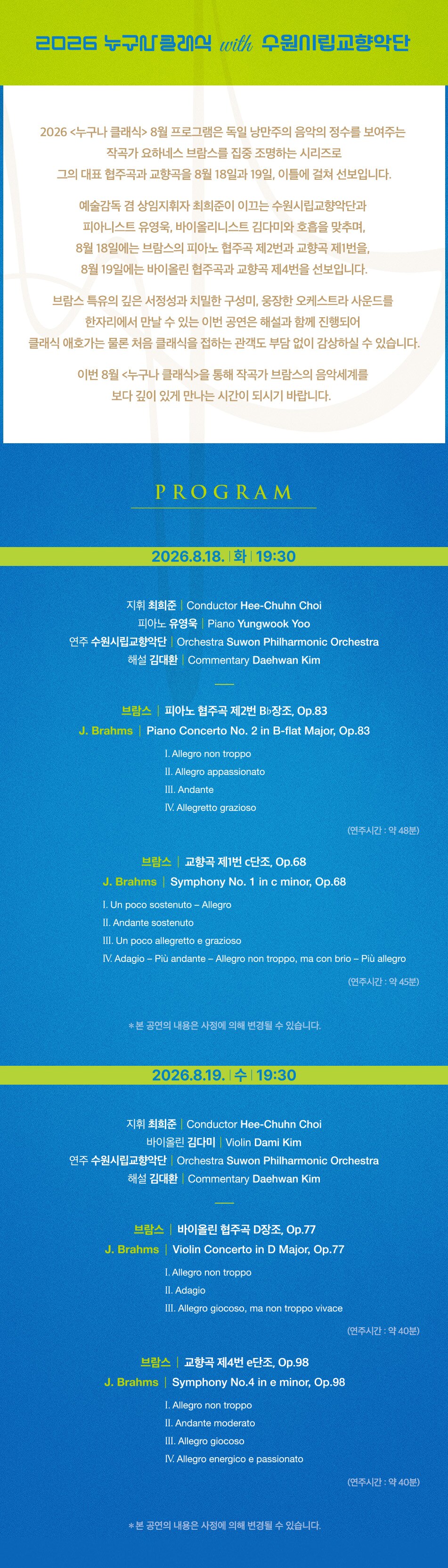 2026 누구나클래식 with 수원시립교향악단 2026 <누구나 클래식> 8월 프로그램은 독일 낭만주의 음악의 정수를 보여주는 작곡가 요하네스 브람스를 집중 조명하는 시리즈로 그의 대표 협주곡과 교향곡을 8월 18일과 19일, 이틀에 걸쳐 선보입니다. 예술감독 겸 상임지휘자 최희준이 이끄는 수원시립교향악단과 피아니스트 유영욱, 바이올리니스트 김다미와 호흡을 맞추며, 8월 18일에는 브람스의 피아노 협주곡 제2번과 교향곡 제1번을, 8월 19일에는 바이올린 협주곡과 교향곡 제4번을 선보입니다. 브람스 특유의 깊은 서정성과 치밀한 구성미, 웅장한 오케스트라 사운드를 한자리에서 만날 수 있는 이번 공연은 해설과 함께 진행되어 클래식 애호가는 물론 처음 클래식을 접하는 관객도 부담 없이 감상하실 수 있습니다. 이번 8월 <누구나 클래식>을 통해 작곡가 브람스의 음악세계를 보다 깊이 있게 만나는 시간이 되시기 바랍니다. PROGRAM 2026.8.18. 화 19:30 지휘 최희준 Conductor Hee-Chuhn Choi 피아노 유영욱 | Piano Yungwook Yoo 연주 수원시립교향악단 | Orchestra Suwon Philharmonic Orchestra 해설 김대환 | Commentary Daehwan Kim 브람스 | 피아노 협주곡 제2번 Bb장조, Op.83 J. Brahms | Piano Concerto No. 2 in B-flat Major, Op.83 I. Allegro non troppo II. Allegro appassionato III. Andante IV. Allegretto grazioso (연주시간: 약 48분) 브람스 | 교향곡 제1번 c단조, Op.68 J. Brahms Symphony No. 1 in c minor, Op.68 I. Un poco sostenuto - Allegro II. Andante sostenuto III. Un poco allegretto e grazioso IV. Adagio - Più andante - Allegro non troppo, ma con brio - Più allegro (연주시간: 약 45분) *본 공연의 내용은 사정에 의해 변경될 수 있습니다. 2026.8.19. 수 19:30 지휘 최희준 Conductor Hee-Chuhn Choi 바이올린 김다미 | Violin Dami Kim 연주 수원시립교향악단 | Orchestra Suwon Philharmonic Orchestra 해설 김대환 | Commentary Daehwan Kim 브람스 | 바이올린 협주곡 D장조, Op.77 J. Brahms Violin Concerto in D Major, Op.77 I. Allegro non troppo II. Adagio III. Allegro giocoso, ma non troppo vivace (연주시간: 약 40분) 브람스 | 교향곡 제4번 e단조, Op.98 J. Brahms Symphony No.4 in e minor, Op.98 I. Allegro non troppo II. Andante moderato III. Allegro giocoso IV. Allegro energico e passionato (연주시간: 약 40분) *본 공연의 내용은 사정에 의해 변경될 수 있습니다.