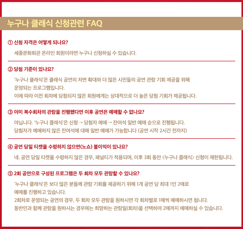 누구나 클래식 신청관련 FAQ. 1. 신청 자격은 어떻게 되나요? 세종문화회관 온라인 회원이라면 누구나 신청하실 수 있습니다. 2. 당첨 기준이 있나요? '누구나 클래식'은 클래식 공연의 저변 확대와 더 많은 시민들의 공연 관람 기회 제공을 위해 운영되는 프로그램입니다. 이에 따라 이전 회차에 당첨되지 않은 회원에게는 상대적으로 더 높은 당첨 기회가 제공됩니다. 3. 이미 복수회차의 관람을 진행했다면 이후 공연은 예매할 수 없나요? 아닙니다. '누구나 클래식'은 신청 → 당첨자 예매 → 잔여석 일반 예매 순으로 진행됩니다. 당첨자가 예매하지 않은 잔여석에 대해 일반 예매가 가능합니다. (공연 시작 2시간 전까지) 4. 공연 당일 티켓을 수령하지 않으면(노쇼) 불이익이 있나요? 네. 공연 당일 티켓을 수령하지 않은 경우, 패널티가 적용되며 이후 3회 동안 <누구나 클래식> 신청이 제한됩니다. 5. 2회 공연으로 구성된 프로그램은 두 회차 모두 관람할 수 있나요? '누구나 클래식'은 보다 많은 분들께 관람 기회를 제공하기 위해 1개 공연 당 최대 1인 2매로 예매를 진행하고 있습니다. 2회차로 운영되는 공연의 경우, 두 회차 모두 관람을 원하시면 각 회차별로 1매씩 예매하시면 됩니다. 동반인과 함께 관람을 원하시는 경우에는 희망하는 관람일(회차)을 선택하여 2매까지 예매하실 수 있습니다.