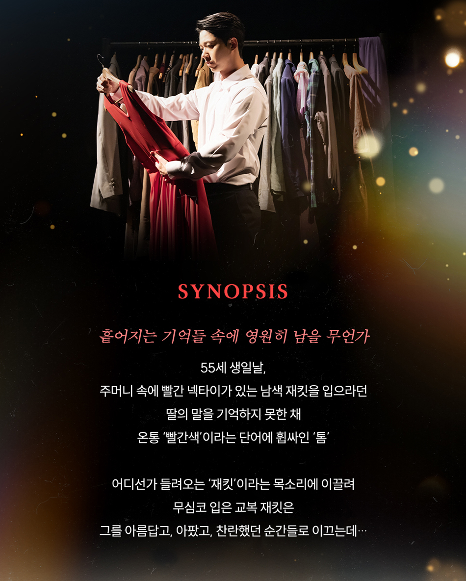 “흩어지는 기억들 속에 영원히 남을 무언가”    55세 생일날,  주머니 속에 빨간 넥타이가 있는 남색 재킷을 입으라던  딸의 말을 기억하지 못한 채  온통 빨간색이라는 단어에 휩싸인 ‘톰’    어디선가 들려오는 ‘재킷’이라는 목소리에 이끌려  무심코 입은 교복 재킷은  그를 아름답고, 아팠고, 찬란했던 순간들로 이끄는데...