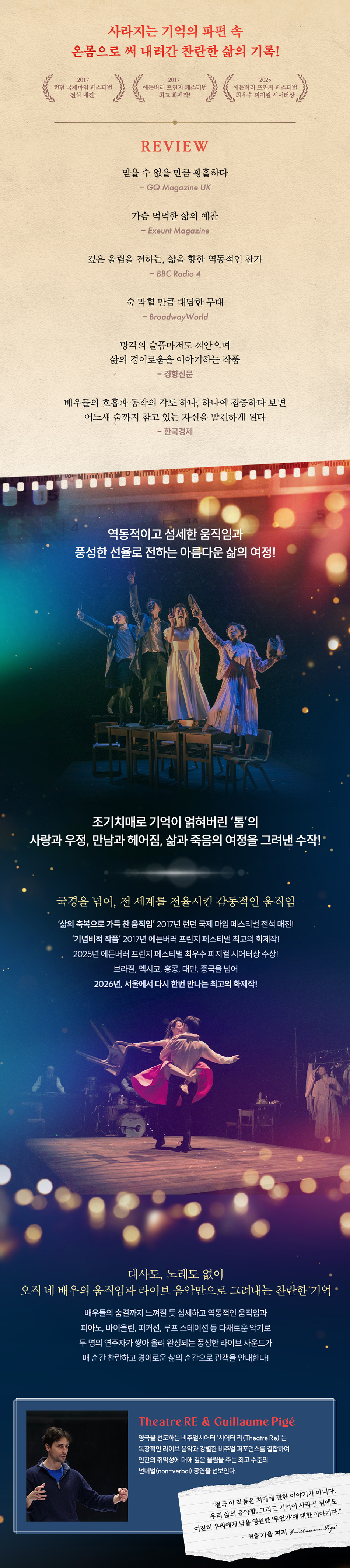 역동적이고 섬세한 움직임과 풍성한 선율로 전하는 아름다운 삶의 여정!    ‘인간과 삶의 유약함’ 그리고 ‘기억이 사라진 순간에도 영원히 남을 무언가’    조기치매로 기억이 얽히고 그 기억마저 잃어가는 한 남자의   사랑과 우정, 만남과 헤어짐, 삶과 죽음의 여정을 따라가는   <​​​​네이처 오브 포겟팅>은 ‘인간과 삶의 유약함’ 그리고   ‘기억이 사라진 순간에도 영원히 남을 무언가’를 감동적으로 그려낸다.     대사와 노래 없이 오직 네 배우의 역동적이고 섬세한 신체언어,  그리고 피아노, 바이올린, 퍼커션, 루프스테이션을 넘나드는   2인조 라이브 밴드의 강렬한 음악만으로   기억의 파편과 감정의 흐름을 압도적인 몰입감으로 구현하고  찬란하고 경이로운 삶의 순간을 선사한다.    오리지널 프로덕션 ‘시어터 리(Theatre Re)’의 연출 겸 안무가 기욤 피지(Guillaume Pigé)가  올해도 어김없이 국내 배우와 연주자, 스태프들과 긴밀한 협업을 이어간다.  한국 프로덕션 시스템에 대한 깊은 이해를 바탕으로원작의 아름다움에 정서적 공감대를 더해 그 어느 때보다 깊이 있고 탄탄한 호흡을 예고한다.